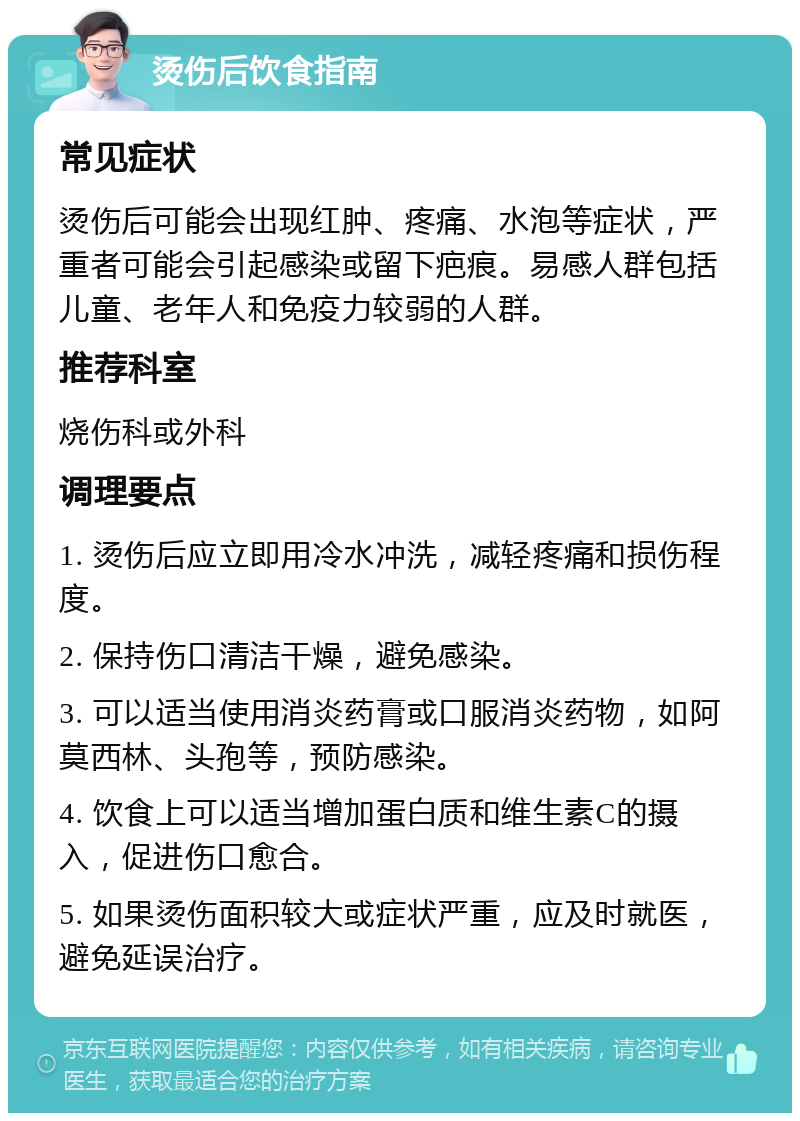 烫伤后饮食指南 常见症状 烫伤后可能会出现红肿、疼痛、水泡等症状，严重者可能会引起感染或留下疤痕。易感人群包括儿童、老年人和免疫力较弱的人群。 推荐科室 烧伤科或外科 调理要点 1. 烫伤后应立即用冷水冲洗，减轻疼痛和损伤程度。 2. 保持伤口清洁干燥，避免感染。 3. 可以适当使用消炎药膏或口服消炎药物，如阿莫西林、头孢等，预防感染。 4. 饮食上可以适当增加蛋白质和维生素C的摄入，促进伤口愈合。 5. 如果烫伤面积较大或症状严重，应及时就医，避免延误治疗。