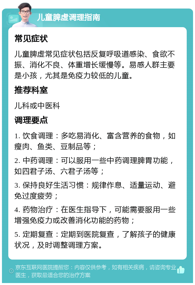 儿童脾虚调理指南 常见症状 儿童脾虚常见症状包括反复呼吸道感染、食欲不振、消化不良、体重增长缓慢等。易感人群主要是小孩，尤其是免疫力较低的儿童。 推荐科室 儿科或中医科 调理要点 1. 饮食调理：多吃易消化、富含营养的食物，如瘦肉、鱼类、豆制品等； 2. 中药调理：可以服用一些中药调理脾胃功能，如四君子汤、六君子汤等； 3. 保持良好生活习惯：规律作息、适量运动、避免过度疲劳； 4. 药物治疗：在医生指导下，可能需要服用一些增强免疫力或改善消化功能的药物； 5. 定期复查：定期到医院复查，了解孩子的健康状况，及时调整调理方案。