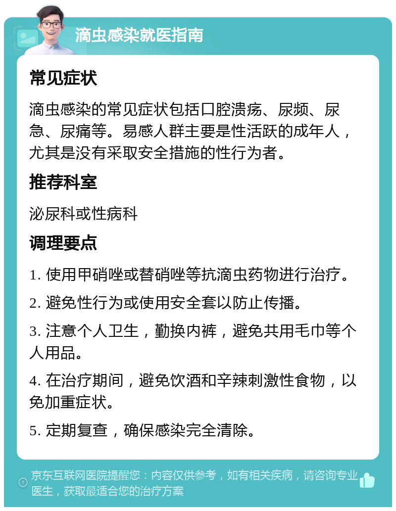 滴虫感染就医指南 常见症状 滴虫感染的常见症状包括口腔溃疡、尿频、尿急、尿痛等。易感人群主要是性活跃的成年人，尤其是没有采取安全措施的性行为者。 推荐科室 泌尿科或性病科 调理要点 1. 使用甲硝唑或替硝唑等抗滴虫药物进行治疗。 2. 避免性行为或使用安全套以防止传播。 3. 注意个人卫生，勤换内裤，避免共用毛巾等个人用品。 4. 在治疗期间，避免饮酒和辛辣刺激性食物，以免加重症状。 5. 定期复查，确保感染完全清除。