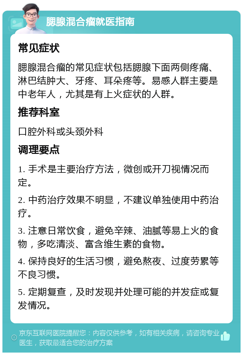 腮腺混合瘤就医指南 常见症状 腮腺混合瘤的常见症状包括腮腺下面两侧疼痛、淋巴结肿大、牙疼、耳朵疼等。易感人群主要是中老年人，尤其是有上火症状的人群。 推荐科室 口腔外科或头颈外科 调理要点 1. 手术是主要治疗方法，微创或开刀视情况而定。 2. 中药治疗效果不明显，不建议单独使用中药治疗。 3. 注意日常饮食，避免辛辣、油腻等易上火的食物，多吃清淡、富含维生素的食物。 4. 保持良好的生活习惯，避免熬夜、过度劳累等不良习惯。 5. 定期复查，及时发现并处理可能的并发症或复发情况。