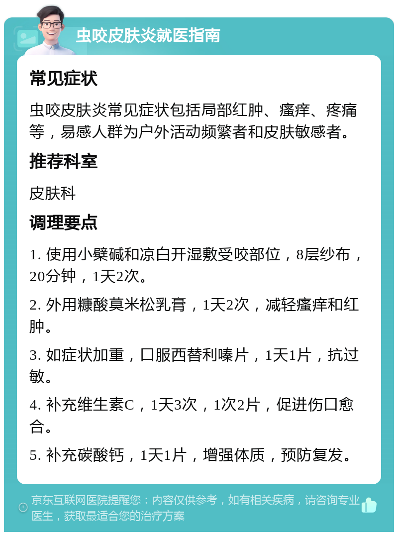 虫咬皮肤炎就医指南 常见症状 虫咬皮肤炎常见症状包括局部红肿、瘙痒、疼痛等，易感人群为户外活动频繁者和皮肤敏感者。 推荐科室 皮肤科 调理要点 1. 使用小檗碱和凉白开湿敷受咬部位，8层纱布，20分钟，1天2次。 2. 外用糠酸莫米松乳膏，1天2次，减轻瘙痒和红肿。 3. 如症状加重，口服西替利嗪片，1天1片，抗过敏。 4. 补充维生素C，1天3次，1次2片，促进伤口愈合。 5. 补充碳酸钙，1天1片，增强体质，预防复发。