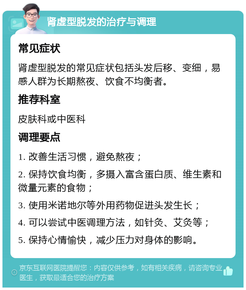 肾虚型脱发的治疗与调理 常见症状 肾虚型脱发的常见症状包括头发后移、变细，易感人群为长期熬夜、饮食不均衡者。 推荐科室 皮肤科或中医科 调理要点 1. 改善生活习惯，避免熬夜； 2. 保持饮食均衡，多摄入富含蛋白质、维生素和微量元素的食物； 3. 使用米诺地尔等外用药物促进头发生长； 4. 可以尝试中医调理方法，如针灸、艾灸等； 5. 保持心情愉快，减少压力对身体的影响。