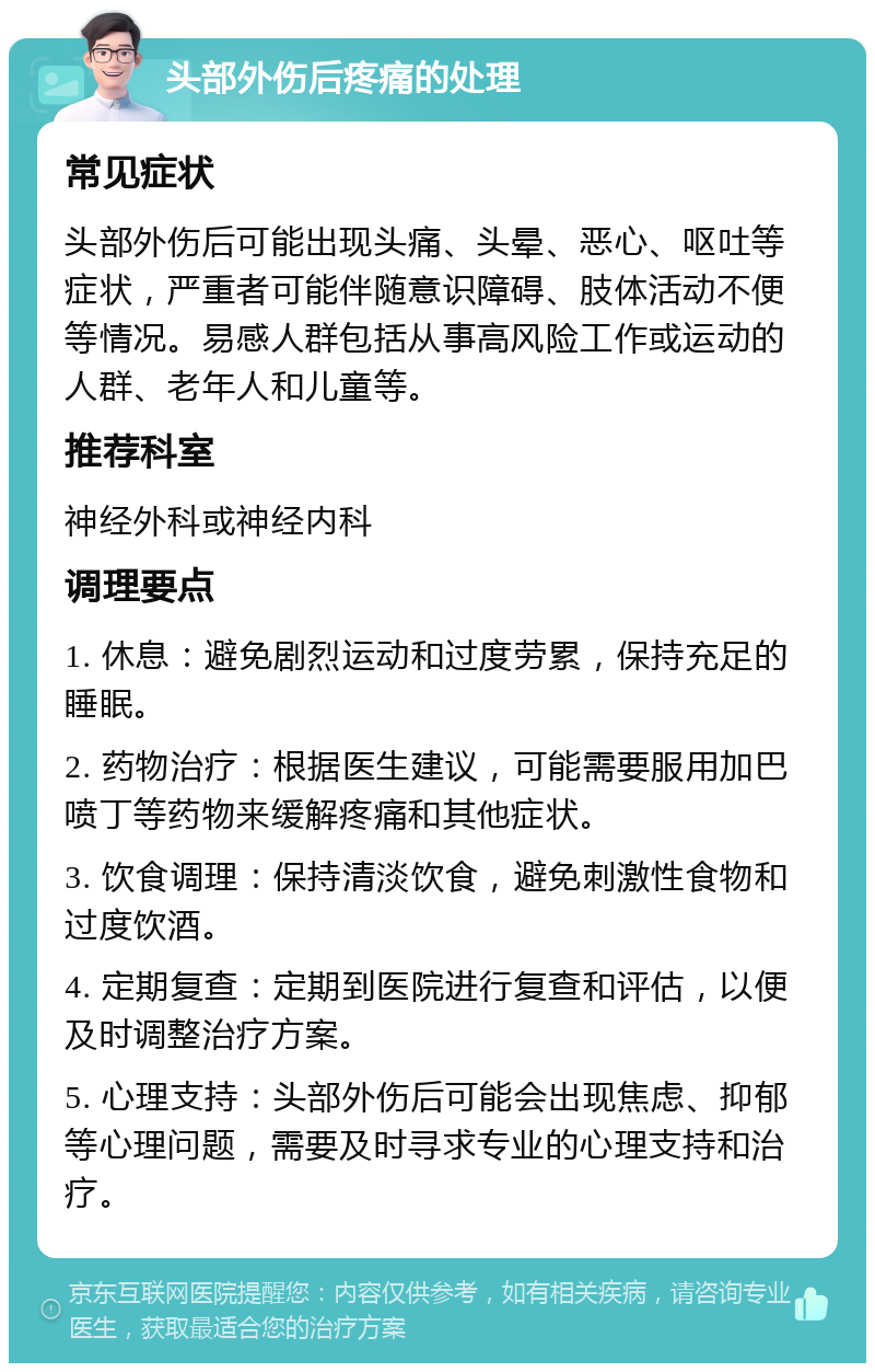 头部外伤后疼痛的处理 常见症状 头部外伤后可能出现头痛、头晕、恶心、呕吐等症状，严重者可能伴随意识障碍、肢体活动不便等情况。易感人群包括从事高风险工作或运动的人群、老年人和儿童等。 推荐科室 神经外科或神经内科 调理要点 1. 休息：避免剧烈运动和过度劳累，保持充足的睡眠。 2. 药物治疗：根据医生建议，可能需要服用加巴喷丁等药物来缓解疼痛和其他症状。 3. 饮食调理：保持清淡饮食，避免刺激性食物和过度饮酒。 4. 定期复查：定期到医院进行复查和评估，以便及时调整治疗方案。 5. 心理支持：头部外伤后可能会出现焦虑、抑郁等心理问题，需要及时寻求专业的心理支持和治疗。