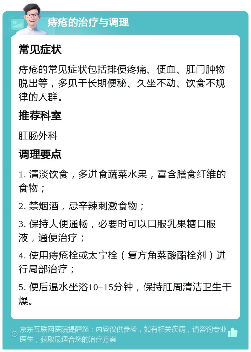 痔疮的治疗与调理 常见症状 痔疮的常见症状包括排便疼痛、便血、肛门肿物脱出等，多见于长期便秘、久坐不动、饮食不规律的人群。 推荐科室 肛肠外科 调理要点 1. 清淡饮食，多进食蔬菜水果，富含膳食纤维的食物； 2. 禁烟酒，忌辛辣刺激食物； 3. 保持大便通畅，必要时可以口服乳果糖口服液，通便治疗； 4. 使用痔疮栓或太宁栓（复方角菜酸酯栓剂）进行局部治疗； 5. 便后温水坐浴10–15分钟，保持肛周清洁卫生干燥。