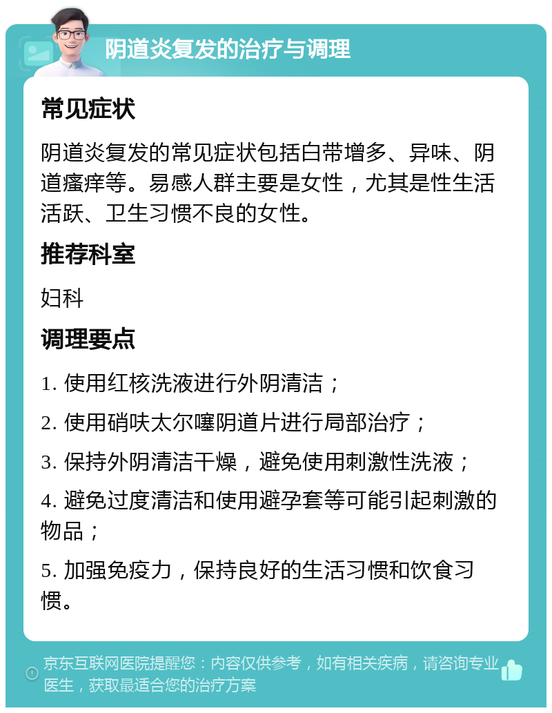 阴道炎复发的治疗与调理 常见症状 阴道炎复发的常见症状包括白带增多、异味、阴道瘙痒等。易感人群主要是女性，尤其是性生活活跃、卫生习惯不良的女性。 推荐科室 妇科 调理要点 1. 使用红核洗液进行外阴清洁； 2. 使用硝呋太尔噻阴道片进行局部治疗； 3. 保持外阴清洁干燥，避免使用刺激性洗液； 4. 避免过度清洁和使用避孕套等可能引起刺激的物品； 5. 加强免疫力，保持良好的生活习惯和饮食习惯。