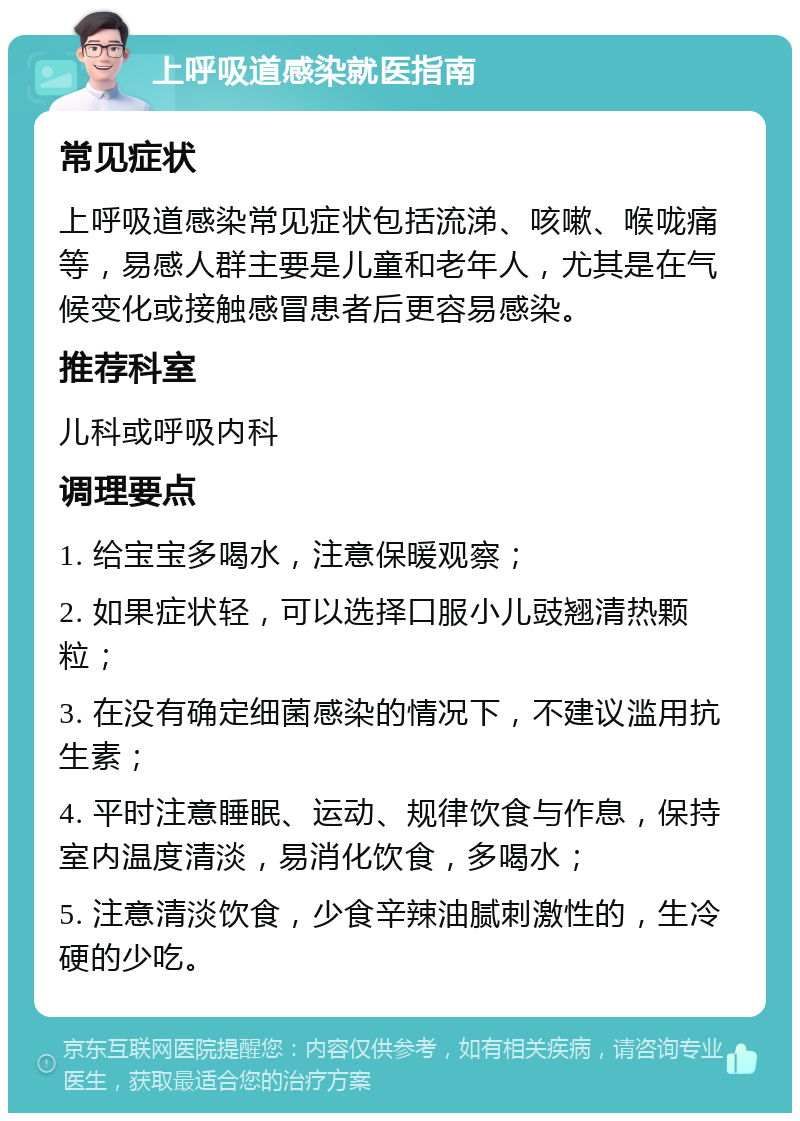 上呼吸道感染就医指南 常见症状 上呼吸道感染常见症状包括流涕、咳嗽、喉咙痛等，易感人群主要是儿童和老年人，尤其是在气候变化或接触感冒患者后更容易感染。 推荐科室 儿科或呼吸内科 调理要点 1. 给宝宝多喝水，注意保暖观察； 2. 如果症状轻，可以选择口服小儿豉翘清热颗粒； 3. 在没有确定细菌感染的情况下，不建议滥用抗生素； 4. 平时注意睡眠、运动、规律饮食与作息，保持室内温度清淡，易消化饮食，多喝水； 5. 注意清淡饮食，少食辛辣油腻刺激性的，生冷硬的少吃。