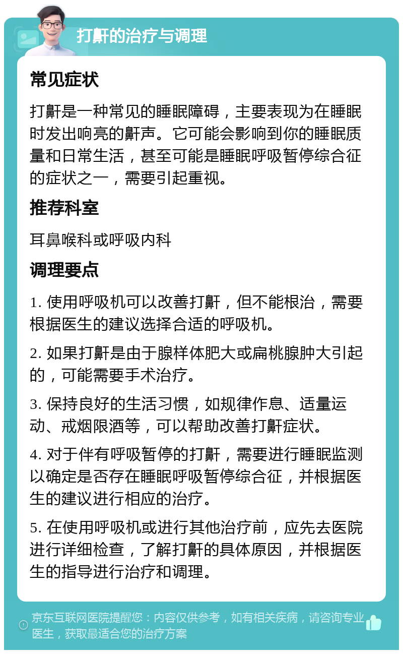 打鼾的治疗与调理 常见症状 打鼾是一种常见的睡眠障碍，主要表现为在睡眠时发出响亮的鼾声。它可能会影响到你的睡眠质量和日常生活，甚至可能是睡眠呼吸暂停综合征的症状之一，需要引起重视。 推荐科室 耳鼻喉科或呼吸内科 调理要点 1. 使用呼吸机可以改善打鼾，但不能根治，需要根据医生的建议选择合适的呼吸机。 2. 如果打鼾是由于腺样体肥大或扁桃腺肿大引起的，可能需要手术治疗。 3. 保持良好的生活习惯，如规律作息、适量运动、戒烟限酒等，可以帮助改善打鼾症状。 4. 对于伴有呼吸暂停的打鼾，需要进行睡眠监测以确定是否存在睡眠呼吸暂停综合征，并根据医生的建议进行相应的治疗。 5. 在使用呼吸机或进行其他治疗前，应先去医院进行详细检查，了解打鼾的具体原因，并根据医生的指导进行治疗和调理。