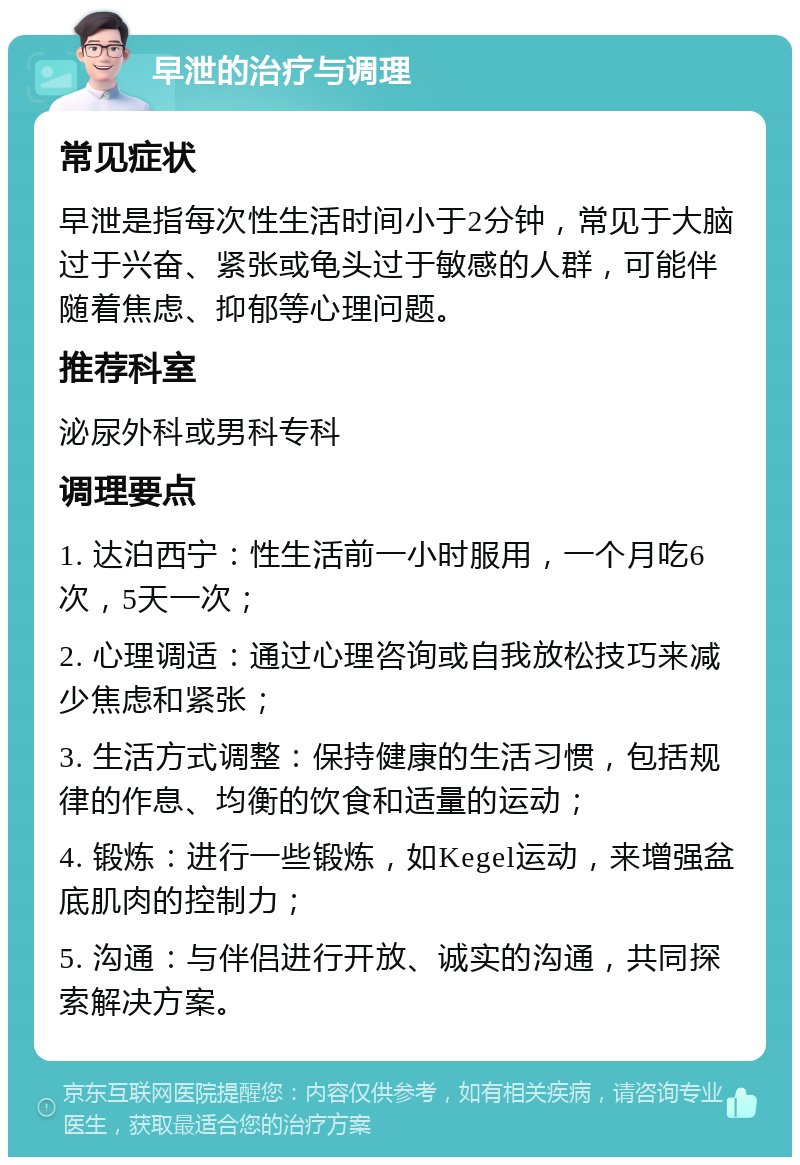 早泄的治疗与调理 常见症状 早泄是指每次性生活时间小于2分钟，常见于大脑过于兴奋、紧张或龟头过于敏感的人群，可能伴随着焦虑、抑郁等心理问题。 推荐科室 泌尿外科或男科专科 调理要点 1. 达泊西宁：性生活前一小时服用，一个月吃6次，5天一次； 2. 心理调适：通过心理咨询或自我放松技巧来减少焦虑和紧张； 3. 生活方式调整：保持健康的生活习惯，包括规律的作息、均衡的饮食和适量的运动； 4. 锻炼：进行一些锻炼，如Kegel运动，来增强盆底肌肉的控制力； 5. 沟通：与伴侣进行开放、诚实的沟通，共同探索解决方案。