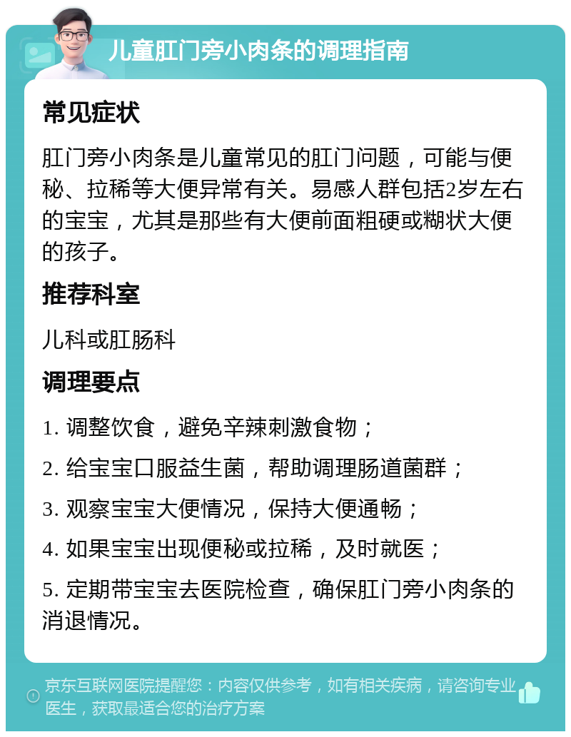 儿童肛门旁小肉条的调理指南 常见症状 肛门旁小肉条是儿童常见的肛门问题，可能与便秘、拉稀等大便异常有关。易感人群包括2岁左右的宝宝，尤其是那些有大便前面粗硬或糊状大便的孩子。 推荐科室 儿科或肛肠科 调理要点 1. 调整饮食，避免辛辣刺激食物； 2. 给宝宝口服益生菌，帮助调理肠道菌群； 3. 观察宝宝大便情况，保持大便通畅； 4. 如果宝宝出现便秘或拉稀，及时就医； 5. 定期带宝宝去医院检查，确保肛门旁小肉条的消退情况。