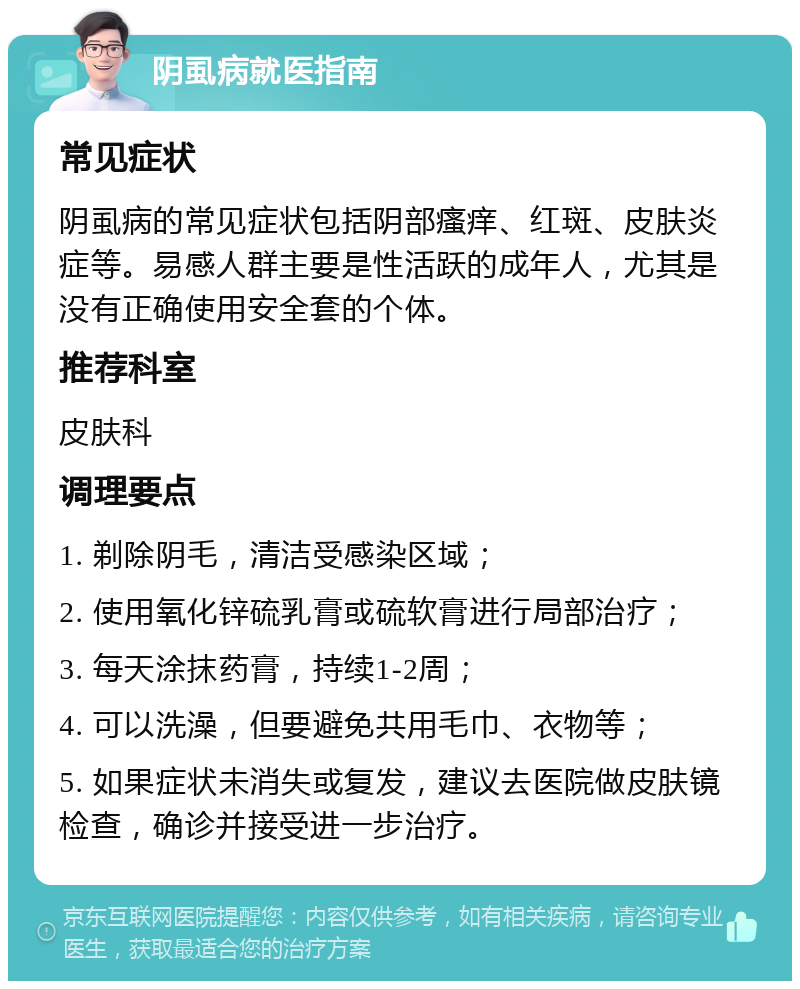 阴虱病就医指南 常见症状 阴虱病的常见症状包括阴部瘙痒、红斑、皮肤炎症等。易感人群主要是性活跃的成年人，尤其是没有正确使用安全套的个体。 推荐科室 皮肤科 调理要点 1. 剃除阴毛，清洁受感染区域； 2. 使用氧化锌硫乳膏或硫软膏进行局部治疗； 3. 每天涂抹药膏，持续1-2周； 4. 可以洗澡，但要避免共用毛巾、衣物等； 5. 如果症状未消失或复发，建议去医院做皮肤镜检查，确诊并接受进一步治疗。