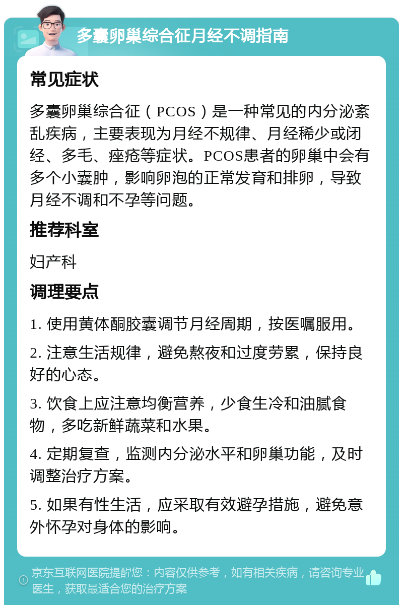 多囊卵巢综合征月经不调指南 常见症状 多囊卵巢综合征（PCOS）是一种常见的内分泌紊乱疾病，主要表现为月经不规律、月经稀少或闭经、多毛、痤疮等症状。PCOS患者的卵巢中会有多个小囊肿，影响卵泡的正常发育和排卵，导致月经不调和不孕等问题。 推荐科室 妇产科 调理要点 1. 使用黄体酮胶囊调节月经周期，按医嘱服用。 2. 注意生活规律，避免熬夜和过度劳累，保持良好的心态。 3. 饮食上应注意均衡营养，少食生冷和油腻食物，多吃新鲜蔬菜和水果。 4. 定期复查，监测内分泌水平和卵巢功能，及时调整治疗方案。 5. 如果有性生活，应采取有效避孕措施，避免意外怀孕对身体的影响。