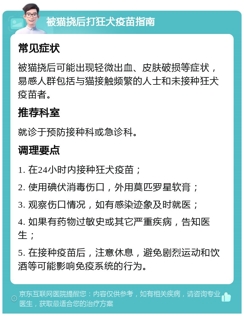 被猫挠后打狂犬疫苗指南 常见症状 被猫挠后可能出现轻微出血、皮肤破损等症状，易感人群包括与猫接触频繁的人士和未接种狂犬疫苗者。 推荐科室 就诊于预防接种科或急诊科。 调理要点 1. 在24小时内接种狂犬疫苗； 2. 使用碘伏消毒伤口，外用莫匹罗星软膏； 3. 观察伤口情况，如有感染迹象及时就医； 4. 如果有药物过敏史或其它严重疾病，告知医生； 5. 在接种疫苗后，注意休息，避免剧烈运动和饮酒等可能影响免疫系统的行为。