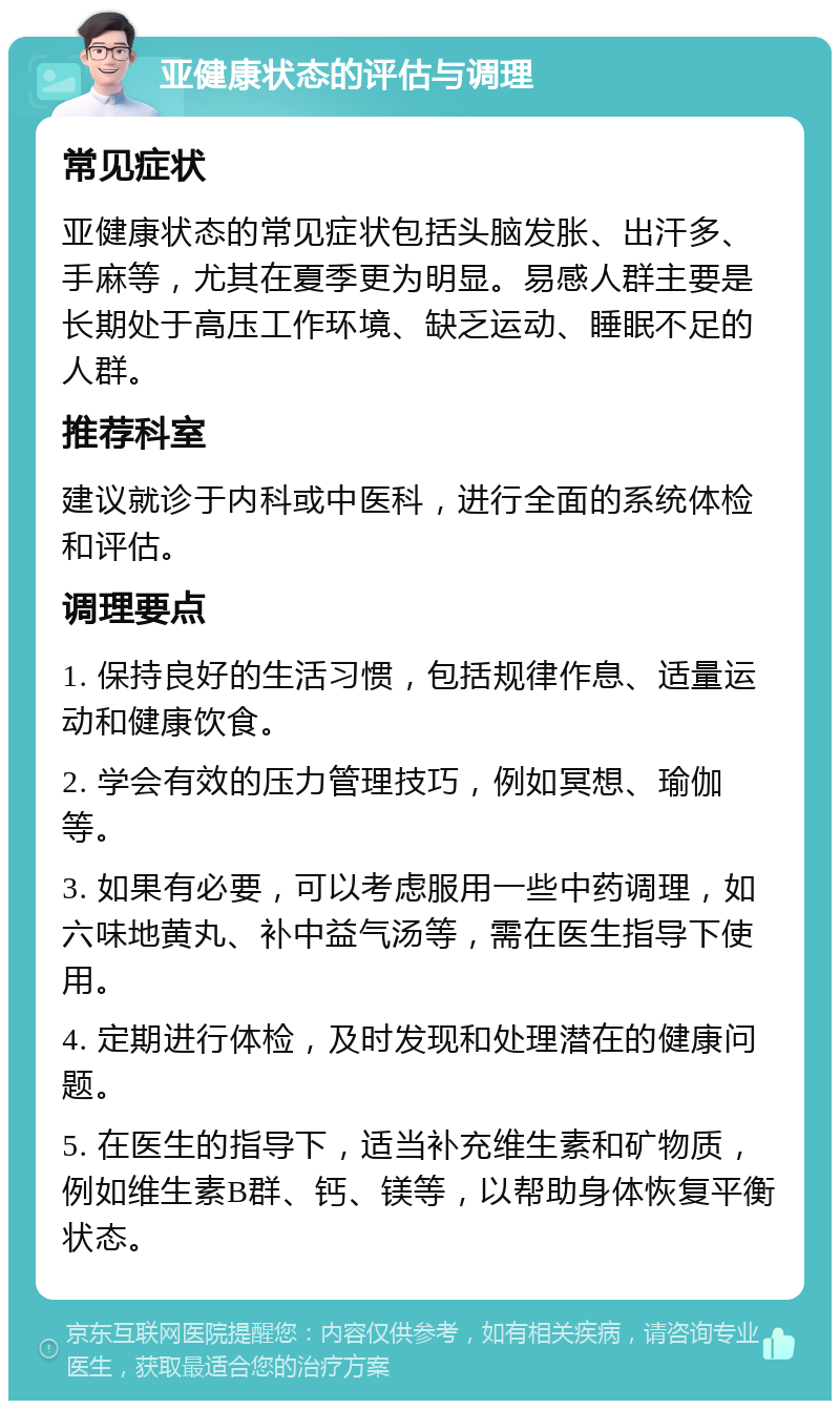 亚健康状态的评估与调理 常见症状 亚健康状态的常见症状包括头脑发胀、出汗多、手麻等，尤其在夏季更为明显。易感人群主要是长期处于高压工作环境、缺乏运动、睡眠不足的人群。 推荐科室 建议就诊于内科或中医科，进行全面的系统体检和评估。 调理要点 1. 保持良好的生活习惯，包括规律作息、适量运动和健康饮食。 2. 学会有效的压力管理技巧，例如冥想、瑜伽等。 3. 如果有必要，可以考虑服用一些中药调理，如六味地黄丸、补中益气汤等，需在医生指导下使用。 4. 定期进行体检，及时发现和处理潜在的健康问题。 5. 在医生的指导下，适当补充维生素和矿物质，例如维生素B群、钙、镁等，以帮助身体恢复平衡状态。