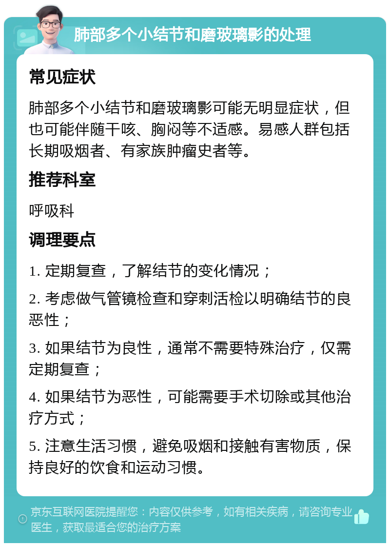 肺部多个小结节和磨玻璃影的处理 常见症状 肺部多个小结节和磨玻璃影可能无明显症状，但也可能伴随干咳、胸闷等不适感。易感人群包括长期吸烟者、有家族肿瘤史者等。 推荐科室 呼吸科 调理要点 1. 定期复查，了解结节的变化情况； 2. 考虑做气管镜检查和穿刺活检以明确结节的良恶性； 3. 如果结节为良性，通常不需要特殊治疗，仅需定期复查； 4. 如果结节为恶性，可能需要手术切除或其他治疗方式； 5. 注意生活习惯，避免吸烟和接触有害物质，保持良好的饮食和运动习惯。