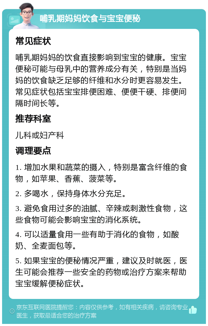 哺乳期妈妈饮食与宝宝便秘 常见症状 哺乳期妈妈的饮食直接影响到宝宝的健康。宝宝便秘可能与母乳中的营养成分有关，特别是当妈妈的饮食缺乏足够的纤维和水分时更容易发生。常见症状包括宝宝排便困难、便便干硬、排便间隔时间长等。 推荐科室 儿科或妇产科 调理要点 1. 增加水果和蔬菜的摄入，特别是富含纤维的食物，如苹果、香蕉、菠菜等。 2. 多喝水，保持身体水分充足。 3. 避免食用过多的油腻、辛辣或刺激性食物，这些食物可能会影响宝宝的消化系统。 4. 可以适量食用一些有助于消化的食物，如酸奶、全麦面包等。 5. 如果宝宝的便秘情况严重，建议及时就医，医生可能会推荐一些安全的药物或治疗方案来帮助宝宝缓解便秘症状。