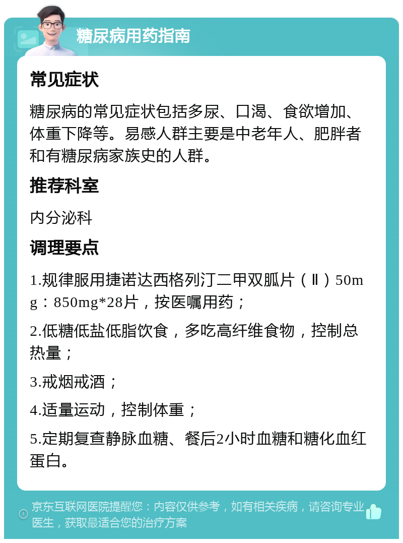 糖尿病用药指南 常见症状 糖尿病的常见症状包括多尿、口渴、食欲增加、体重下降等。易感人群主要是中老年人、肥胖者和有糖尿病家族史的人群。 推荐科室 内分泌科 调理要点 1.规律服用捷诺达西格列汀二甲双胍片（Ⅱ）50mg：850mg*28片，按医嘱用药； 2.低糖低盐低脂饮食，多吃高纤维食物，控制总热量； 3.戒烟戒酒； 4.适量运动，控制体重； 5.定期复查静脉血糖、餐后2小时血糖和糖化血红蛋白。