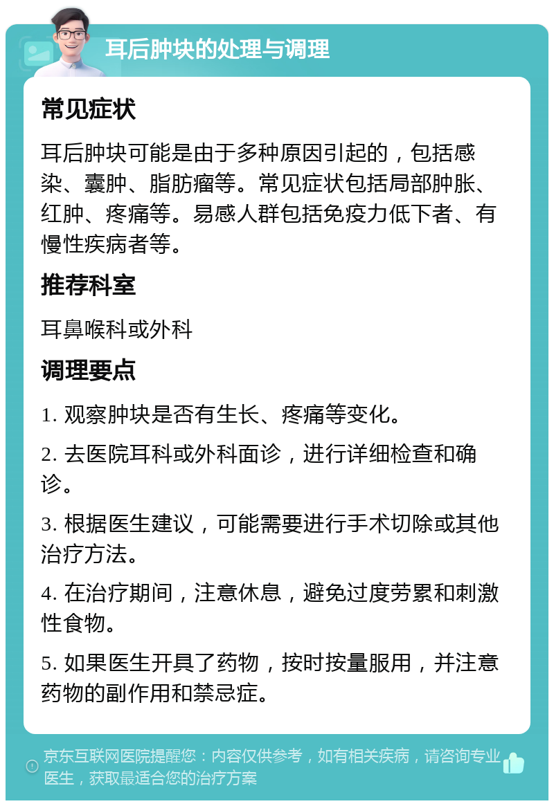 耳后肿块的处理与调理 常见症状 耳后肿块可能是由于多种原因引起的，包括感染、囊肿、脂肪瘤等。常见症状包括局部肿胀、红肿、疼痛等。易感人群包括免疫力低下者、有慢性疾病者等。 推荐科室 耳鼻喉科或外科 调理要点 1. 观察肿块是否有生长、疼痛等变化。 2. 去医院耳科或外科面诊，进行详细检查和确诊。 3. 根据医生建议，可能需要进行手术切除或其他治疗方法。 4. 在治疗期间，注意休息，避免过度劳累和刺激性食物。 5. 如果医生开具了药物，按时按量服用，并注意药物的副作用和禁忌症。