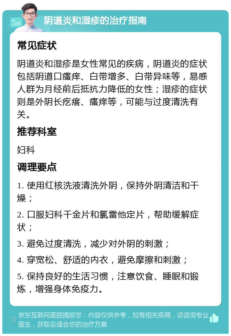 阴道炎和湿疹的治疗指南 常见症状 阴道炎和湿疹是女性常见的疾病，阴道炎的症状包括阴道口瘙痒、白带增多、白带异味等，易感人群为月经前后抵抗力降低的女性；湿疹的症状则是外阴长疙瘩、瘙痒等，可能与过度清洗有关。 推荐科室 妇科 调理要点 1. 使用红核洗液清洗外阴，保持外阴清洁和干燥； 2. 口服妇科千金片和氯雷他定片，帮助缓解症状； 3. 避免过度清洗，减少对外阴的刺激； 4. 穿宽松、舒适的内衣，避免摩擦和刺激； 5. 保持良好的生活习惯，注意饮食、睡眠和锻炼，增强身体免疫力。