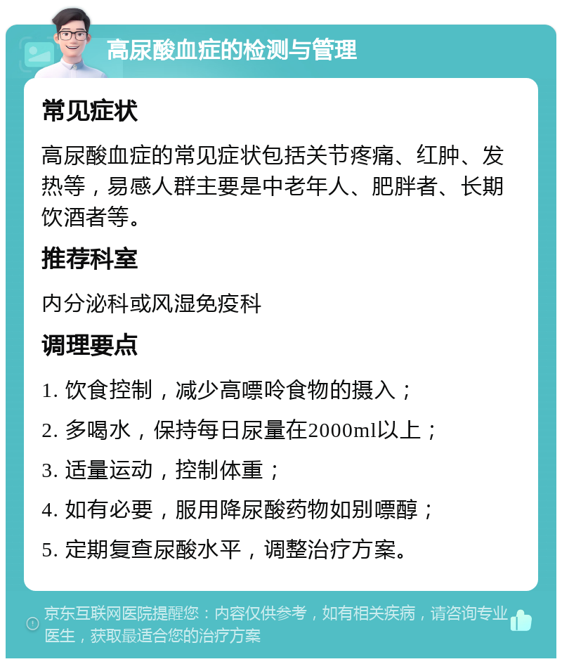 高尿酸血症的检测与管理 常见症状 高尿酸血症的常见症状包括关节疼痛、红肿、发热等，易感人群主要是中老年人、肥胖者、长期饮酒者等。 推荐科室 内分泌科或风湿免疫科 调理要点 1. 饮食控制，减少高嘌呤食物的摄入； 2. 多喝水，保持每日尿量在2000ml以上； 3. 适量运动，控制体重； 4. 如有必要，服用降尿酸药物如别嘌醇； 5. 定期复查尿酸水平，调整治疗方案。