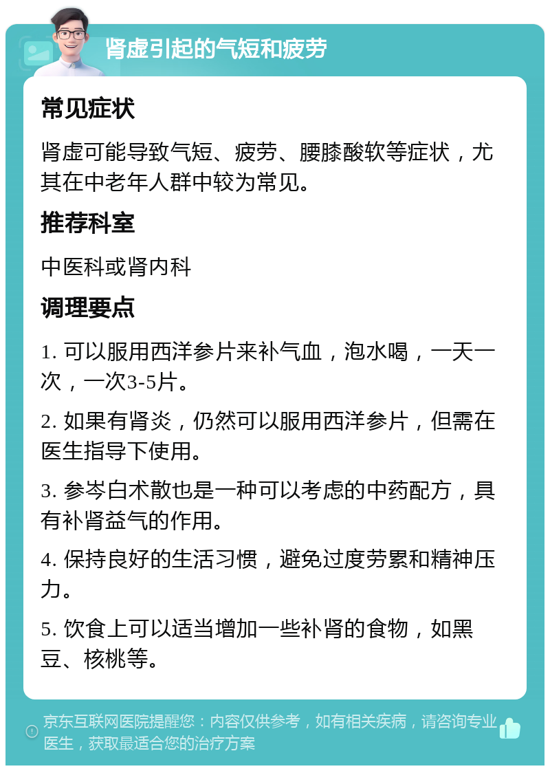 肾虚引起的气短和疲劳 常见症状 肾虚可能导致气短、疲劳、腰膝酸软等症状，尤其在中老年人群中较为常见。 推荐科室 中医科或肾内科 调理要点 1. 可以服用西洋参片来补气血，泡水喝，一天一次，一次3-5片。 2. 如果有肾炎，仍然可以服用西洋参片，但需在医生指导下使用。 3. 参岑白术散也是一种可以考虑的中药配方，具有补肾益气的作用。 4. 保持良好的生活习惯，避免过度劳累和精神压力。 5. 饮食上可以适当增加一些补肾的食物，如黑豆、核桃等。