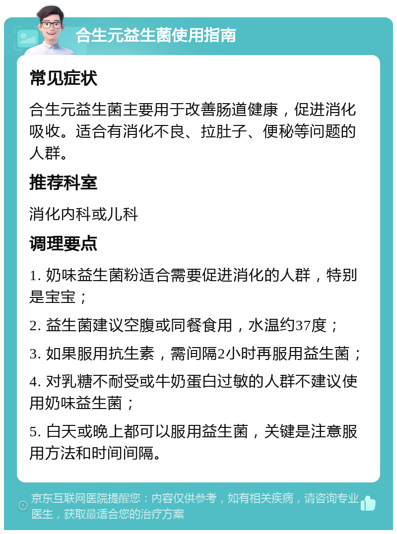 合生元益生菌使用指南 常见症状 合生元益生菌主要用于改善肠道健康，促进消化吸收。适合有消化不良、拉肚子、便秘等问题的人群。 推荐科室 消化内科或儿科 调理要点 1. 奶味益生菌粉适合需要促进消化的人群，特别是宝宝； 2. 益生菌建议空腹或同餐食用，水温约37度； 3. 如果服用抗生素，需间隔2小时再服用益生菌； 4. 对乳糖不耐受或牛奶蛋白过敏的人群不建议使用奶味益生菌； 5. 白天或晚上都可以服用益生菌，关键是注意服用方法和时间间隔。