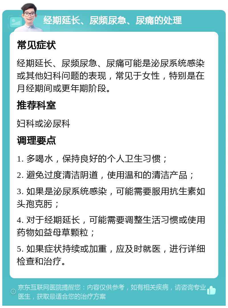 经期延长、尿频尿急、尿痛的处理 常见症状 经期延长、尿频尿急、尿痛可能是泌尿系统感染或其他妇科问题的表现，常见于女性，特别是在月经期间或更年期阶段。 推荐科室 妇科或泌尿科 调理要点 1. 多喝水，保持良好的个人卫生习惯； 2. 避免过度清洁阴道，使用温和的清洁产品； 3. 如果是泌尿系统感染，可能需要服用抗生素如头孢克肟； 4. 对于经期延长，可能需要调整生活习惯或使用药物如益母草颗粒； 5. 如果症状持续或加重，应及时就医，进行详细检查和治疗。