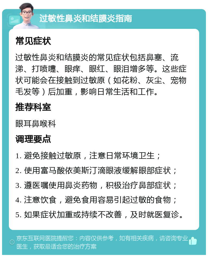 过敏性鼻炎和结膜炎指南 常见症状 过敏性鼻炎和结膜炎的常见症状包括鼻塞、流涕、打喷嚏、眼痒、眼红、眼泪增多等。这些症状可能会在接触到过敏原（如花粉、灰尘、宠物毛发等）后加重，影响日常生活和工作。 推荐科室 眼耳鼻喉科 调理要点 1. 避免接触过敏原，注意日常环境卫生； 2. 使用富马酸依美斯汀滴眼液缓解眼部症状； 3. 遵医嘱使用鼻炎药物，积极治疗鼻部症状； 4. 注意饮食，避免食用容易引起过敏的食物； 5. 如果症状加重或持续不改善，及时就医复诊。