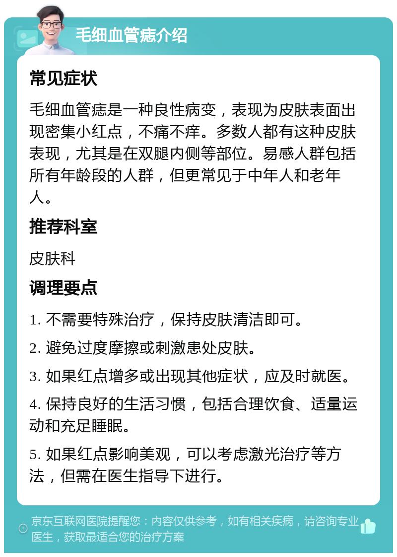 毛细血管痣介绍 常见症状 毛细血管痣是一种良性病变，表现为皮肤表面出现密集小红点，不痛不痒。多数人都有这种皮肤表现，尤其是在双腿内侧等部位。易感人群包括所有年龄段的人群，但更常见于中年人和老年人。 推荐科室 皮肤科 调理要点 1. 不需要特殊治疗，保持皮肤清洁即可。 2. 避免过度摩擦或刺激患处皮肤。 3. 如果红点增多或出现其他症状，应及时就医。 4. 保持良好的生活习惯，包括合理饮食、适量运动和充足睡眠。 5. 如果红点影响美观，可以考虑激光治疗等方法，但需在医生指导下进行。