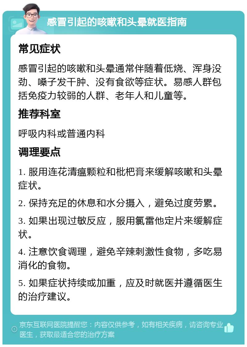 感冒引起的咳嗽和头晕就医指南 常见症状 感冒引起的咳嗽和头晕通常伴随着低烧、浑身没劲、嗓子发干肿、没有食欲等症状。易感人群包括免疫力较弱的人群、老年人和儿童等。 推荐科室 呼吸内科或普通内科 调理要点 1. 服用连花清瘟颗粒和枇杷膏来缓解咳嗽和头晕症状。 2. 保持充足的休息和水分摄入，避免过度劳累。 3. 如果出现过敏反应，服用氯雷他定片来缓解症状。 4. 注意饮食调理，避免辛辣刺激性食物，多吃易消化的食物。 5. 如果症状持续或加重，应及时就医并遵循医生的治疗建议。