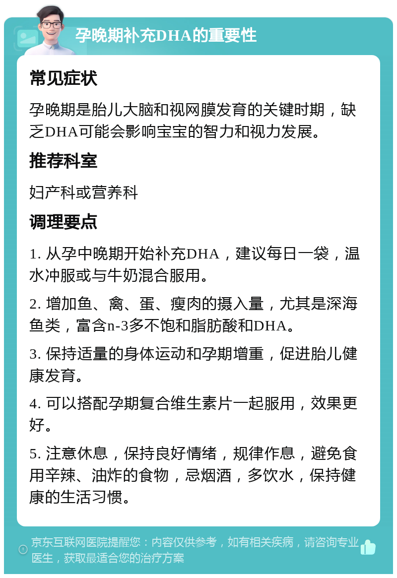 孕晚期补充DHA的重要性 常见症状 孕晚期是胎儿大脑和视网膜发育的关键时期，缺乏DHA可能会影响宝宝的智力和视力发展。 推荐科室 妇产科或营养科 调理要点 1. 从孕中晚期开始补充DHA，建议每日一袋，温水冲服或与牛奶混合服用。 2. 增加鱼、禽、蛋、瘦肉的摄入量，尤其是深海鱼类，富含n-3多不饱和脂肪酸和DHA。 3. 保持适量的身体运动和孕期增重，促进胎儿健康发育。 4. 可以搭配孕期复合维生素片一起服用，效果更好。 5. 注意休息，保持良好情绪，规律作息，避免食用辛辣、油炸的食物，忌烟酒，多饮水，保持健康的生活习惯。