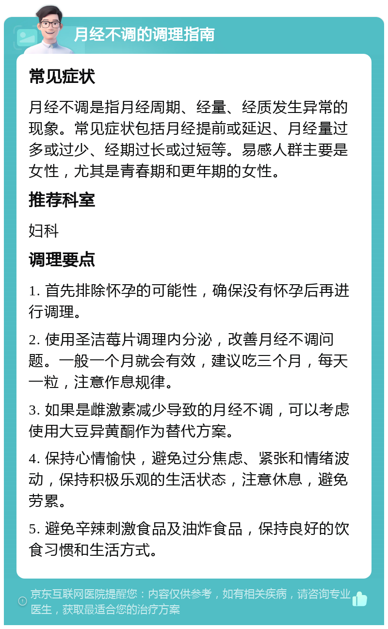 月经不调的调理指南 常见症状 月经不调是指月经周期、经量、经质发生异常的现象。常见症状包括月经提前或延迟、月经量过多或过少、经期过长或过短等。易感人群主要是女性，尤其是青春期和更年期的女性。 推荐科室 妇科 调理要点 1. 首先排除怀孕的可能性，确保没有怀孕后再进行调理。 2. 使用圣洁莓片调理内分泌，改善月经不调问题。一般一个月就会有效，建议吃三个月，每天一粒，注意作息规律。 3. 如果是雌激素减少导致的月经不调，可以考虑使用大豆异黄酮作为替代方案。 4. 保持心情愉快，避免过分焦虑、紧张和情绪波动，保持积极乐观的生活状态，注意休息，避免劳累。 5. 避免辛辣刺激食品及油炸食品，保持良好的饮食习惯和生活方式。