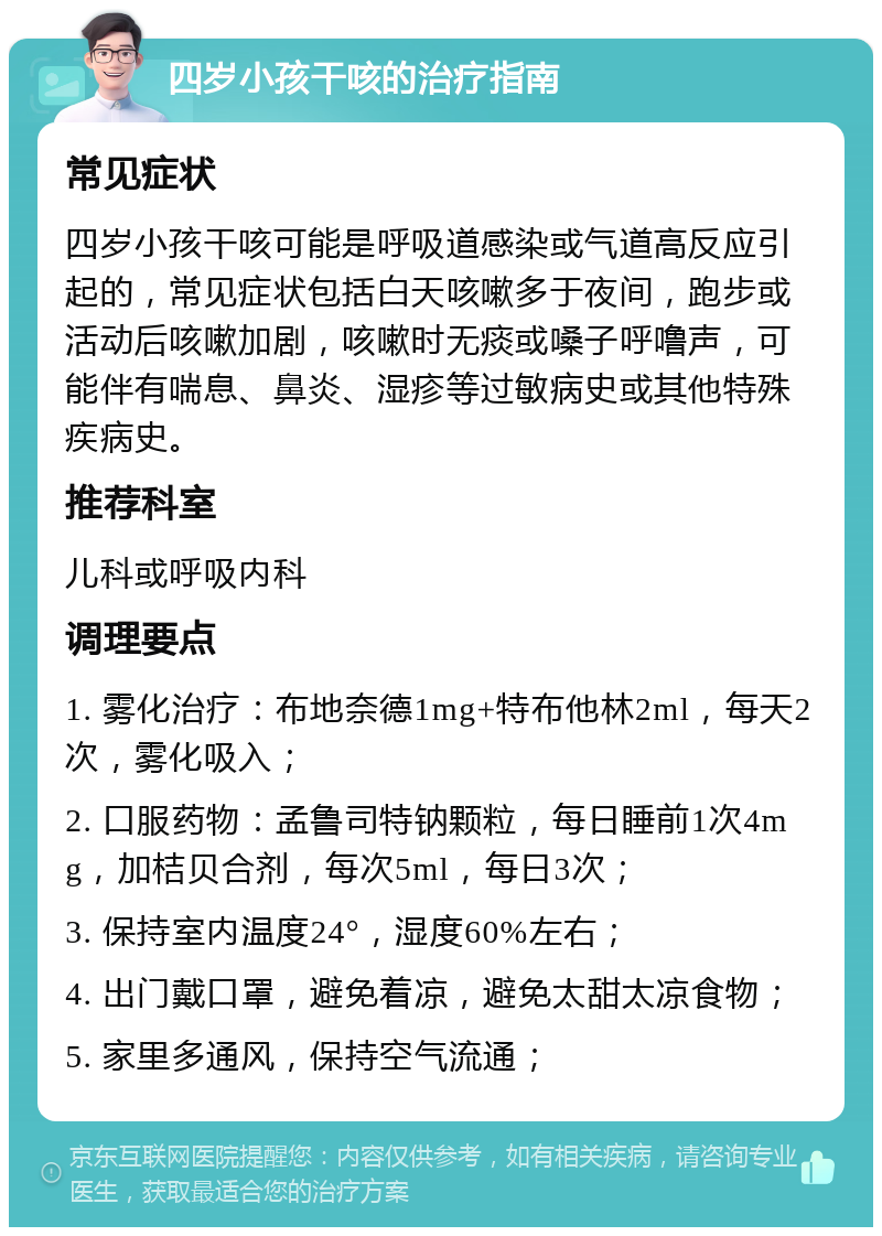 四岁小孩干咳的治疗指南 常见症状 四岁小孩干咳可能是呼吸道感染或气道高反应引起的，常见症状包括白天咳嗽多于夜间，跑步或活动后咳嗽加剧，咳嗽时无痰或嗓子呼噜声，可能伴有喘息、鼻炎、湿疹等过敏病史或其他特殊疾病史。 推荐科室 儿科或呼吸内科 调理要点 1. 雾化治疗：布地奈德1mg+特布他林2ml，每天2次，雾化吸入； 2. 口服药物：孟鲁司特钠颗粒，每日睡前1次4mg，加桔贝合剂，每次5ml，每日3次； 3. 保持室内温度24°，湿度60%左右； 4. 出门戴口罩，避免着凉，避免太甜太凉食物； 5. 家里多通风，保持空气流通；