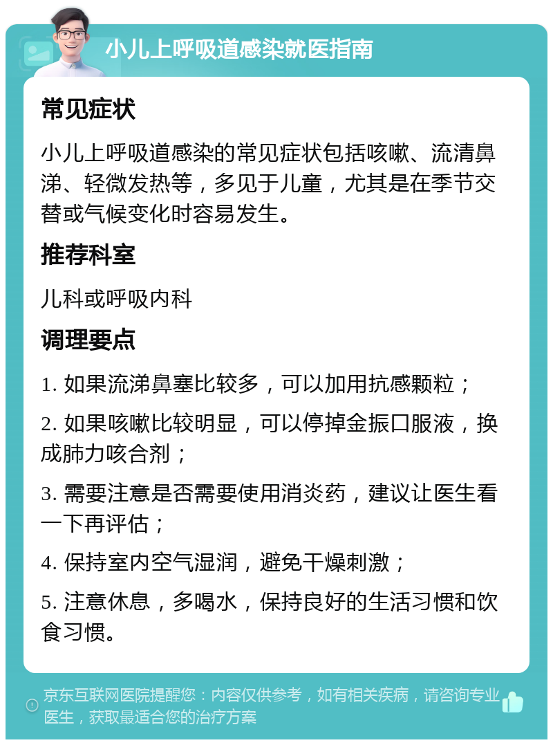 小儿上呼吸道感染就医指南 常见症状 小儿上呼吸道感染的常见症状包括咳嗽、流清鼻涕、轻微发热等，多见于儿童，尤其是在季节交替或气候变化时容易发生。 推荐科室 儿科或呼吸内科 调理要点 1. 如果流涕鼻塞比较多，可以加用抗感颗粒； 2. 如果咳嗽比较明显，可以停掉金振口服液，换成肺力咳合剂； 3. 需要注意是否需要使用消炎药，建议让医生看一下再评估； 4. 保持室内空气湿润，避免干燥刺激； 5. 注意休息，多喝水，保持良好的生活习惯和饮食习惯。