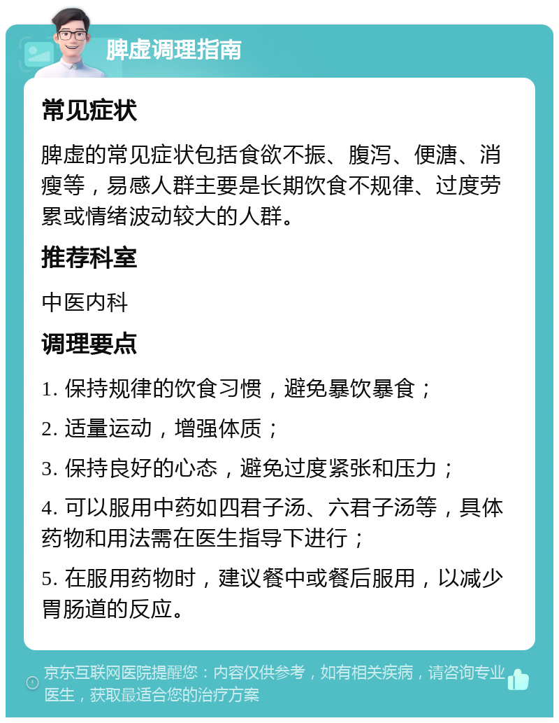 脾虚调理指南 常见症状 脾虚的常见症状包括食欲不振、腹泻、便溏、消瘦等，易感人群主要是长期饮食不规律、过度劳累或情绪波动较大的人群。 推荐科室 中医内科 调理要点 1. 保持规律的饮食习惯，避免暴饮暴食； 2. 适量运动，增强体质； 3. 保持良好的心态，避免过度紧张和压力； 4. 可以服用中药如四君子汤、六君子汤等，具体药物和用法需在医生指导下进行； 5. 在服用药物时，建议餐中或餐后服用，以减少胃肠道的反应。