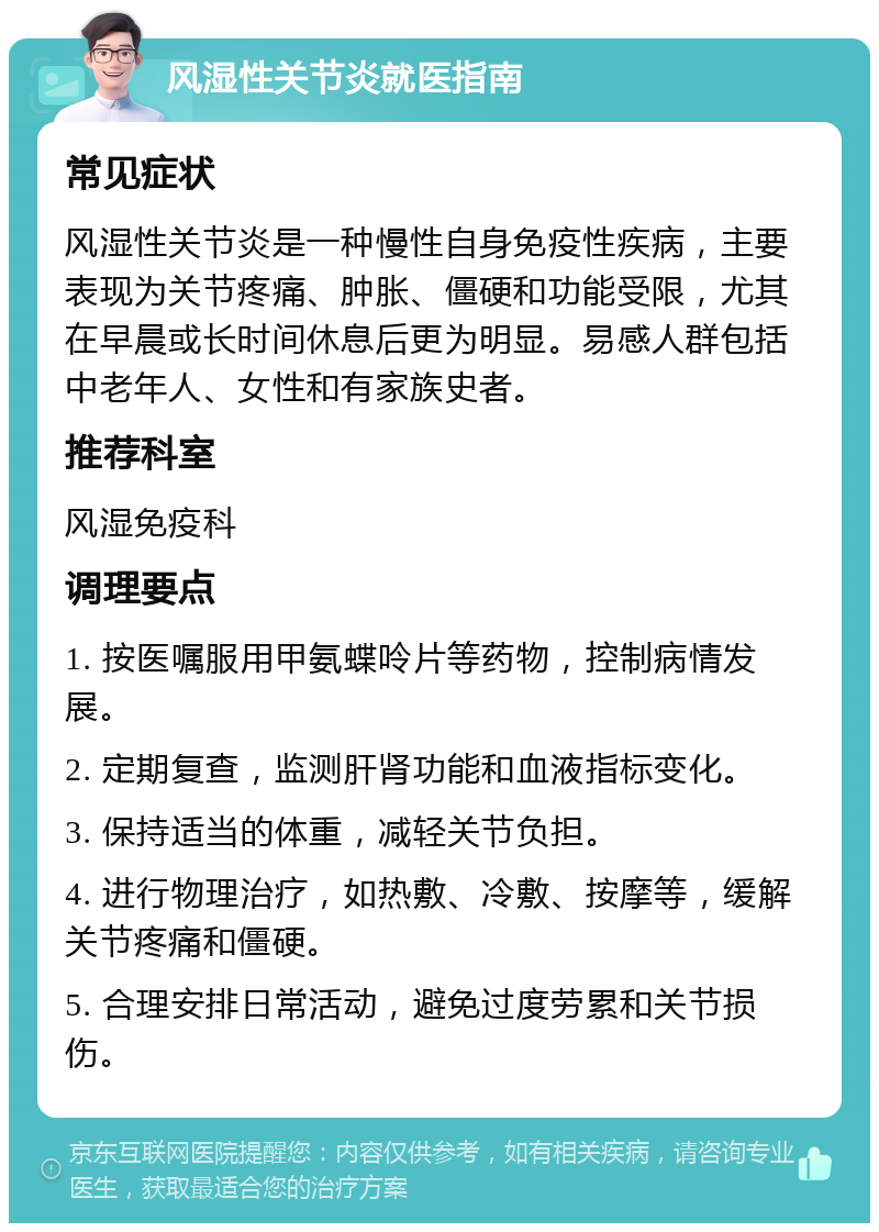 风湿性关节炎就医指南 常见症状 风湿性关节炎是一种慢性自身免疫性疾病，主要表现为关节疼痛、肿胀、僵硬和功能受限，尤其在早晨或长时间休息后更为明显。易感人群包括中老年人、女性和有家族史者。 推荐科室 风湿免疫科 调理要点 1. 按医嘱服用甲氨蝶呤片等药物，控制病情发展。 2. 定期复查，监测肝肾功能和血液指标变化。 3. 保持适当的体重，减轻关节负担。 4. 进行物理治疗，如热敷、冷敷、按摩等，缓解关节疼痛和僵硬。 5. 合理安排日常活动，避免过度劳累和关节损伤。