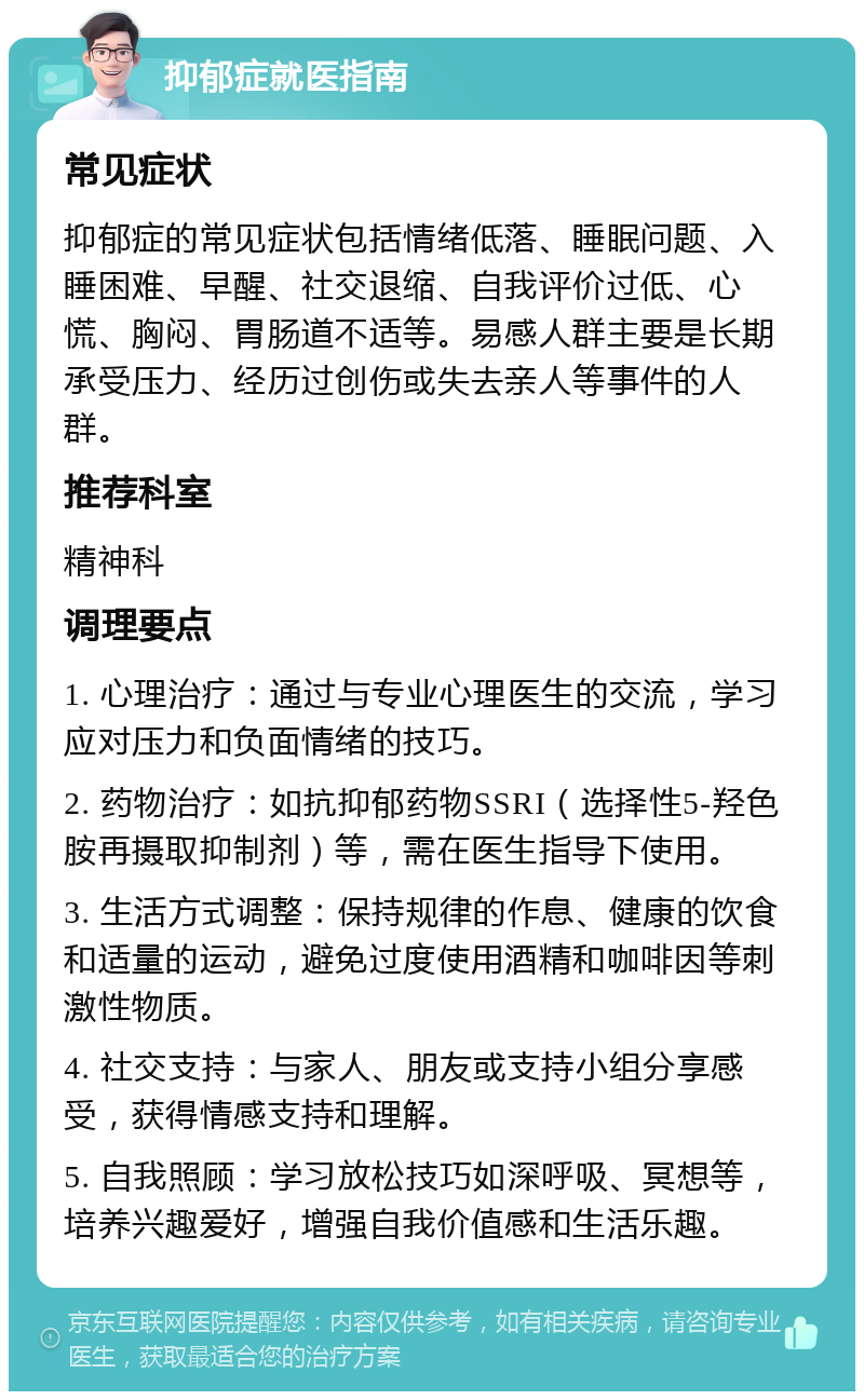 抑郁症就医指南 常见症状 抑郁症的常见症状包括情绪低落、睡眠问题、入睡困难、早醒、社交退缩、自我评价过低、心慌、胸闷、胃肠道不适等。易感人群主要是长期承受压力、经历过创伤或失去亲人等事件的人群。 推荐科室 精神科 调理要点 1. 心理治疗：通过与专业心理医生的交流，学习应对压力和负面情绪的技巧。 2. 药物治疗：如抗抑郁药物SSRI（选择性5-羟色胺再摄取抑制剂）等，需在医生指导下使用。 3. 生活方式调整：保持规律的作息、健康的饮食和适量的运动，避免过度使用酒精和咖啡因等刺激性物质。 4. 社交支持：与家人、朋友或支持小组分享感受，获得情感支持和理解。 5. 自我照顾：学习放松技巧如深呼吸、冥想等，培养兴趣爱好，增强自我价值感和生活乐趣。