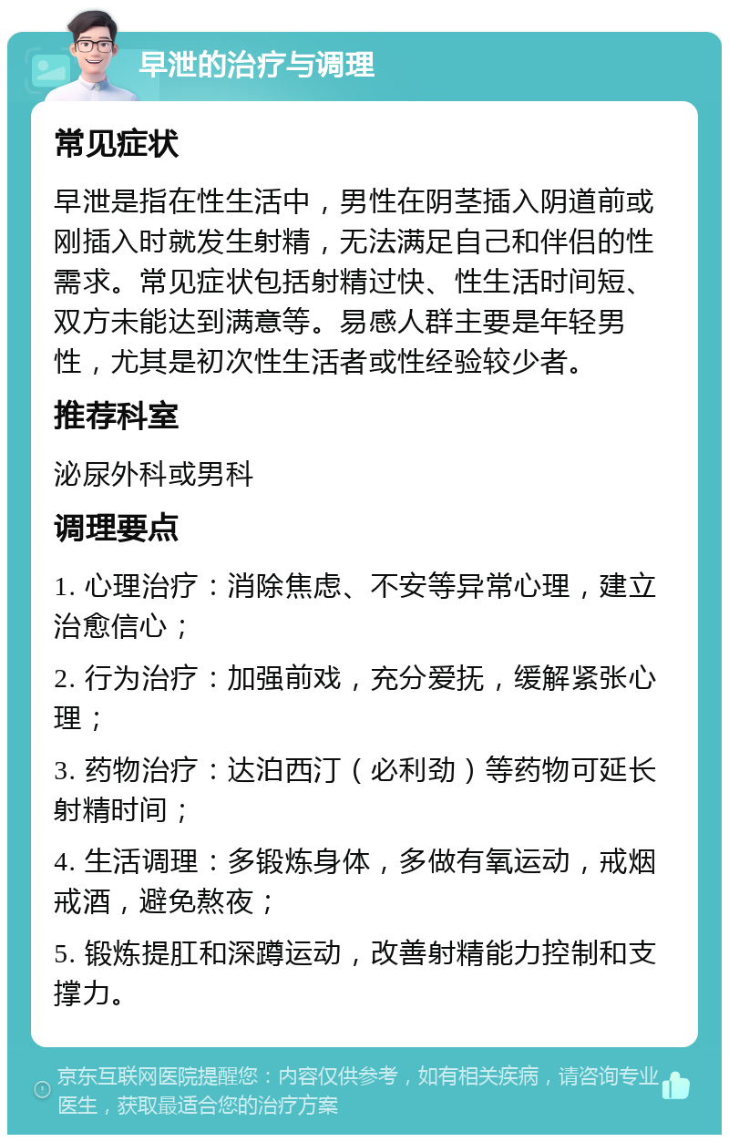 早泄的治疗与调理 常见症状 早泄是指在性生活中，男性在阴茎插入阴道前或刚插入时就发生射精，无法满足自己和伴侣的性需求。常见症状包括射精过快、性生活时间短、双方未能达到满意等。易感人群主要是年轻男性，尤其是初次性生活者或性经验较少者。 推荐科室 泌尿外科或男科 调理要点 1. 心理治疗：消除焦虑、不安等异常心理，建立治愈信心； 2. 行为治疗：加强前戏，充分爱抚，缓解紧张心理； 3. 药物治疗：达泊西汀（必利劲）等药物可延长射精时间； 4. 生活调理：多锻炼身体，多做有氧运动，戒烟戒酒，避免熬夜； 5. 锻炼提肛和深蹲运动，改善射精能力控制和支撑力。