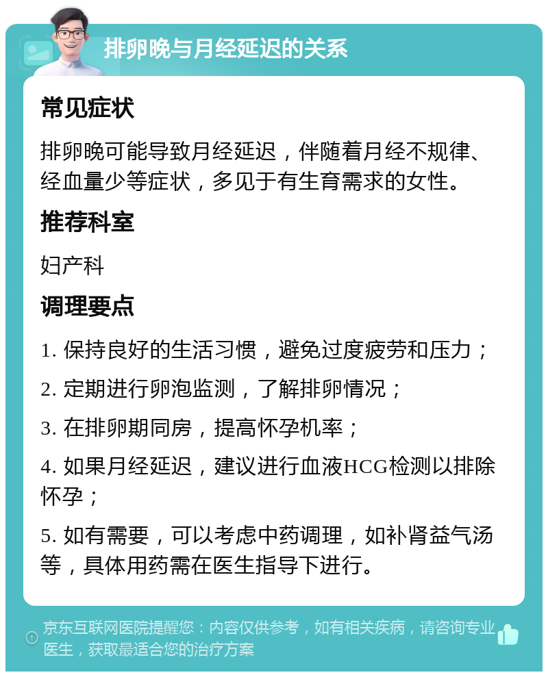 排卵晚与月经延迟的关系 常见症状 排卵晚可能导致月经延迟，伴随着月经不规律、经血量少等症状，多见于有生育需求的女性。 推荐科室 妇产科 调理要点 1. 保持良好的生活习惯，避免过度疲劳和压力； 2. 定期进行卵泡监测，了解排卵情况； 3. 在排卵期同房，提高怀孕机率； 4. 如果月经延迟，建议进行血液HCG检测以排除怀孕； 5. 如有需要，可以考虑中药调理，如补肾益气汤等，具体用药需在医生指导下进行。