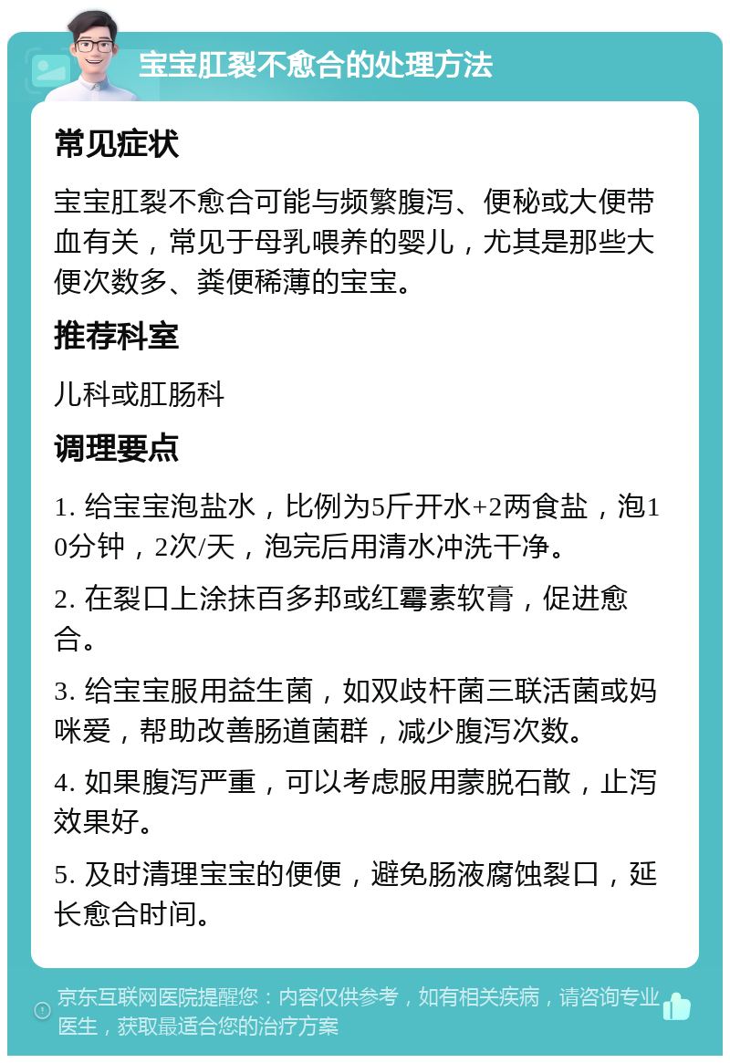 宝宝肛裂不愈合的处理方法 常见症状 宝宝肛裂不愈合可能与频繁腹泻、便秘或大便带血有关，常见于母乳喂养的婴儿，尤其是那些大便次数多、粪便稀薄的宝宝。 推荐科室 儿科或肛肠科 调理要点 1. 给宝宝泡盐水，比例为5斤开水+2两食盐，泡10分钟，2次/天，泡完后用清水冲洗干净。 2. 在裂口上涂抹百多邦或红霉素软膏，促进愈合。 3. 给宝宝服用益生菌，如双歧杆菌三联活菌或妈咪爱，帮助改善肠道菌群，减少腹泻次数。 4. 如果腹泻严重，可以考虑服用蒙脱石散，止泻效果好。 5. 及时清理宝宝的便便，避免肠液腐蚀裂口，延长愈合时间。