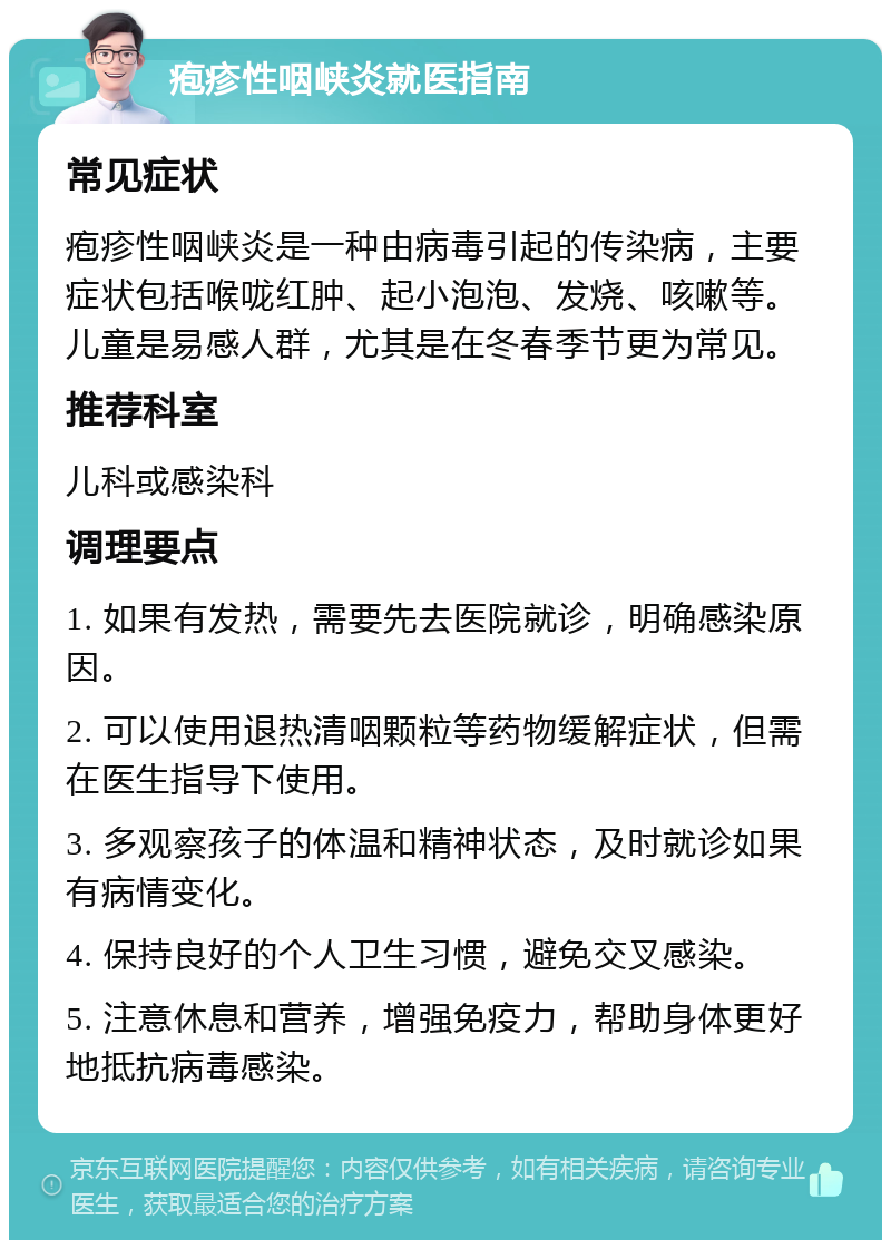 疱疹性咽峡炎就医指南 常见症状 疱疹性咽峡炎是一种由病毒引起的传染病，主要症状包括喉咙红肿、起小泡泡、发烧、咳嗽等。儿童是易感人群，尤其是在冬春季节更为常见。 推荐科室 儿科或感染科 调理要点 1. 如果有发热，需要先去医院就诊，明确感染原因。 2. 可以使用退热清咽颗粒等药物缓解症状，但需在医生指导下使用。 3. 多观察孩子的体温和精神状态，及时就诊如果有病情变化。 4. 保持良好的个人卫生习惯，避免交叉感染。 5. 注意休息和营养，增强免疫力，帮助身体更好地抵抗病毒感染。