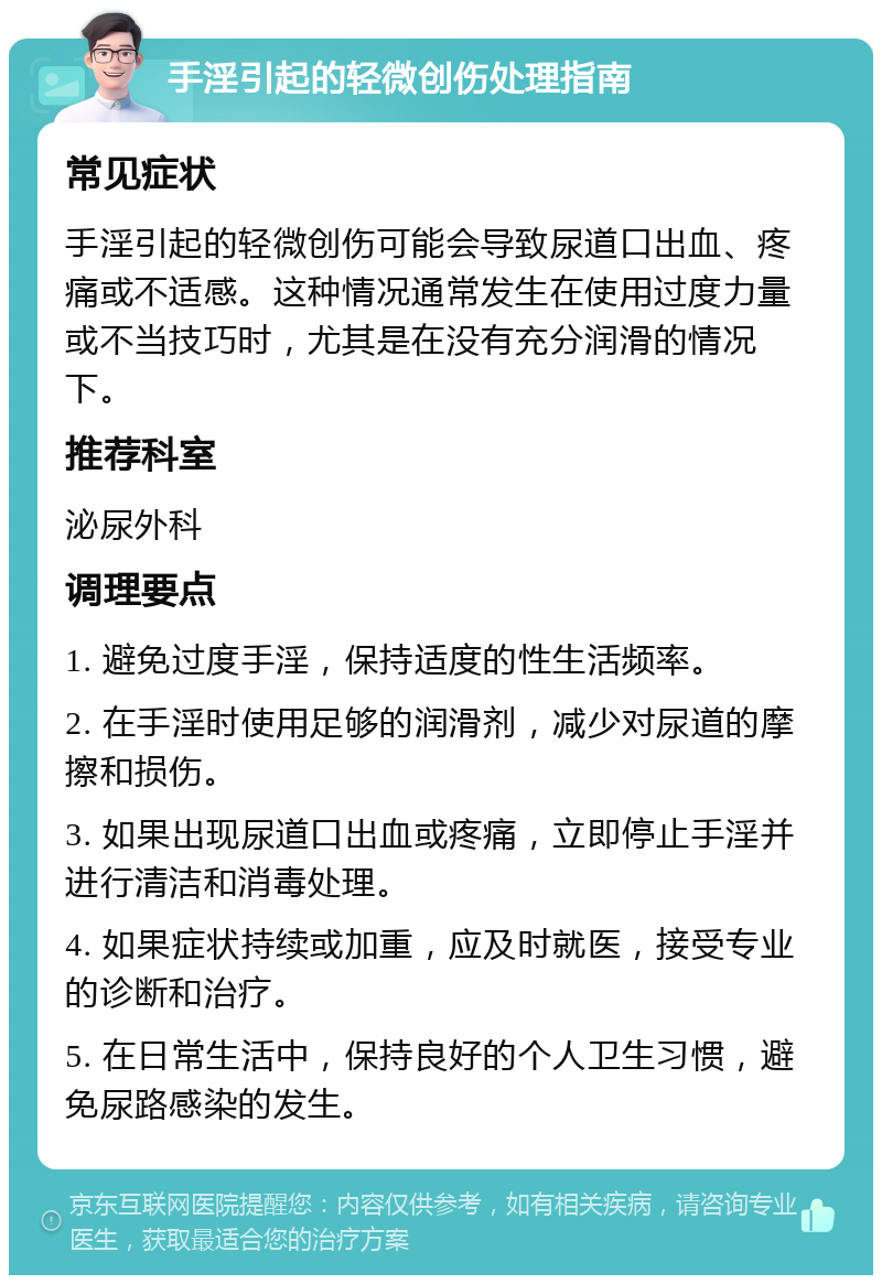 手淫引起的轻微创伤处理指南 常见症状 手淫引起的轻微创伤可能会导致尿道口出血、疼痛或不适感。这种情况通常发生在使用过度力量或不当技巧时，尤其是在没有充分润滑的情况下。 推荐科室 泌尿外科 调理要点 1. 避免过度手淫，保持适度的性生活频率。 2. 在手淫时使用足够的润滑剂，减少对尿道的摩擦和损伤。 3. 如果出现尿道口出血或疼痛，立即停止手淫并进行清洁和消毒处理。 4. 如果症状持续或加重，应及时就医，接受专业的诊断和治疗。 5. 在日常生活中，保持良好的个人卫生习惯，避免尿路感染的发生。