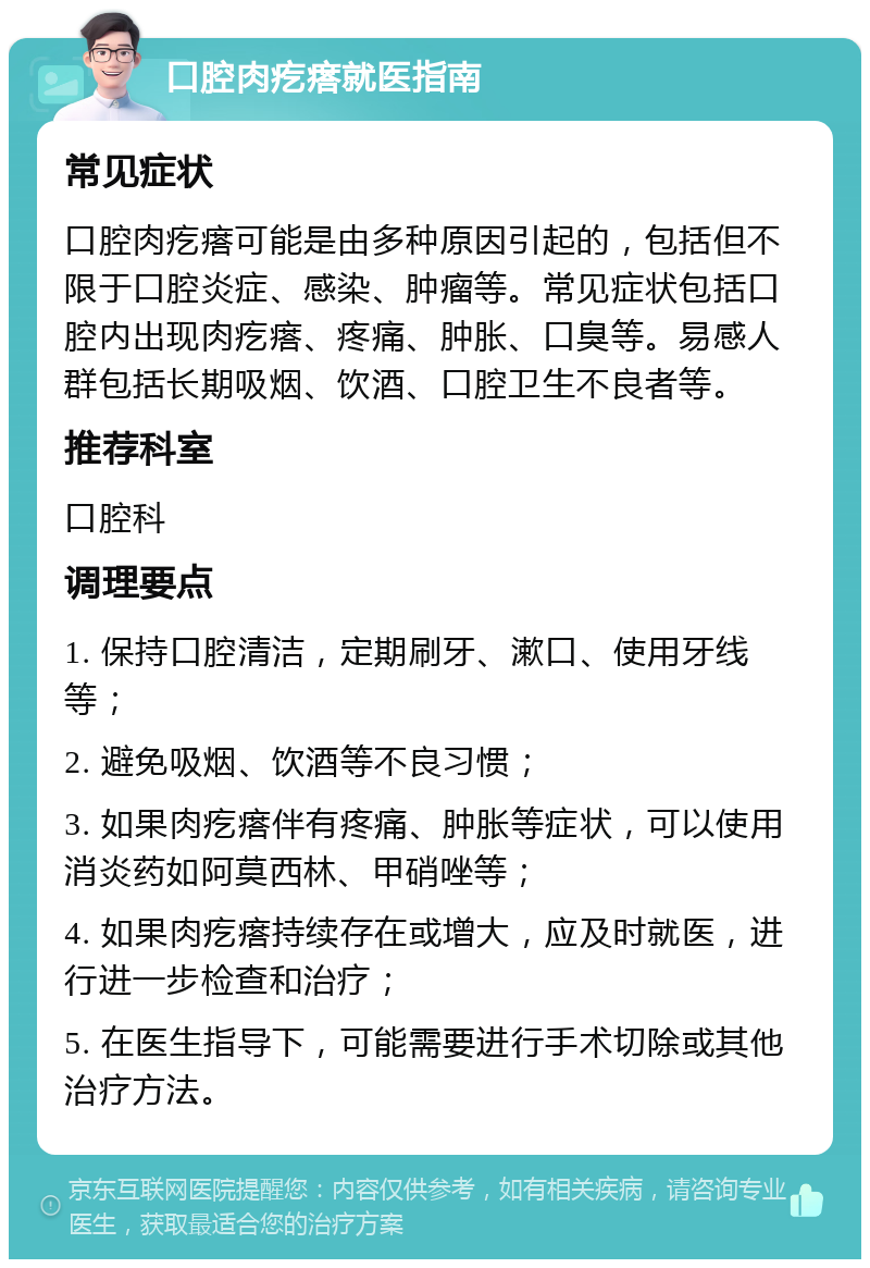 口腔肉疙瘩就医指南 常见症状 口腔肉疙瘩可能是由多种原因引起的，包括但不限于口腔炎症、感染、肿瘤等。常见症状包括口腔内出现肉疙瘩、疼痛、肿胀、口臭等。易感人群包括长期吸烟、饮酒、口腔卫生不良者等。 推荐科室 口腔科 调理要点 1. 保持口腔清洁，定期刷牙、漱口、使用牙线等； 2. 避免吸烟、饮酒等不良习惯； 3. 如果肉疙瘩伴有疼痛、肿胀等症状，可以使用消炎药如阿莫西林、甲硝唑等； 4. 如果肉疙瘩持续存在或增大，应及时就医，进行进一步检查和治疗； 5. 在医生指导下，可能需要进行手术切除或其他治疗方法。