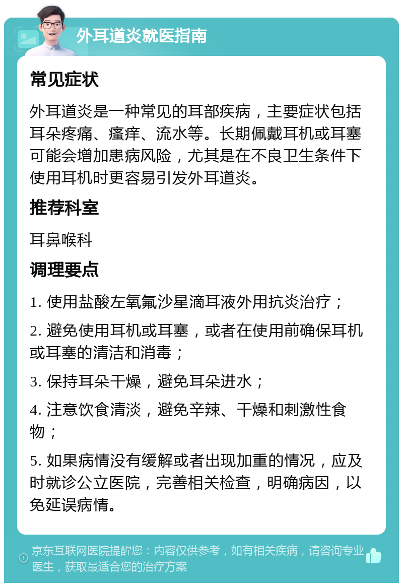 外耳道炎就医指南 常见症状 外耳道炎是一种常见的耳部疾病，主要症状包括耳朵疼痛、瘙痒、流水等。长期佩戴耳机或耳塞可能会增加患病风险，尤其是在不良卫生条件下使用耳机时更容易引发外耳道炎。 推荐科室 耳鼻喉科 调理要点 1. 使用盐酸左氧氟沙星滴耳液外用抗炎治疗； 2. 避免使用耳机或耳塞，或者在使用前确保耳机或耳塞的清洁和消毒； 3. 保持耳朵干燥，避免耳朵进水； 4. 注意饮食清淡，避免辛辣、干燥和刺激性食物； 5. 如果病情没有缓解或者出现加重的情况，应及时就诊公立医院，完善相关检查，明确病因，以免延误病情。