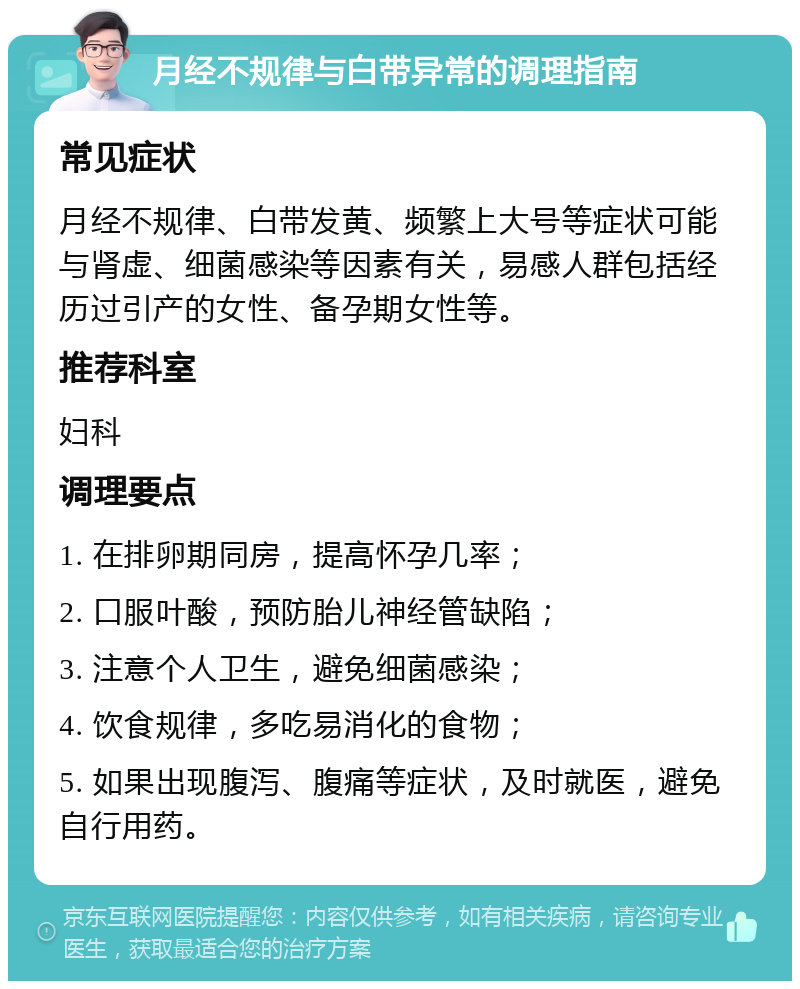 月经不规律与白带异常的调理指南 常见症状 月经不规律、白带发黄、频繁上大号等症状可能与肾虚、细菌感染等因素有关，易感人群包括经历过引产的女性、备孕期女性等。 推荐科室 妇科 调理要点 1. 在排卵期同房，提高怀孕几率； 2. 口服叶酸，预防胎儿神经管缺陷； 3. 注意个人卫生，避免细菌感染； 4. 饮食规律，多吃易消化的食物； 5. 如果出现腹泻、腹痛等症状，及时就医，避免自行用药。