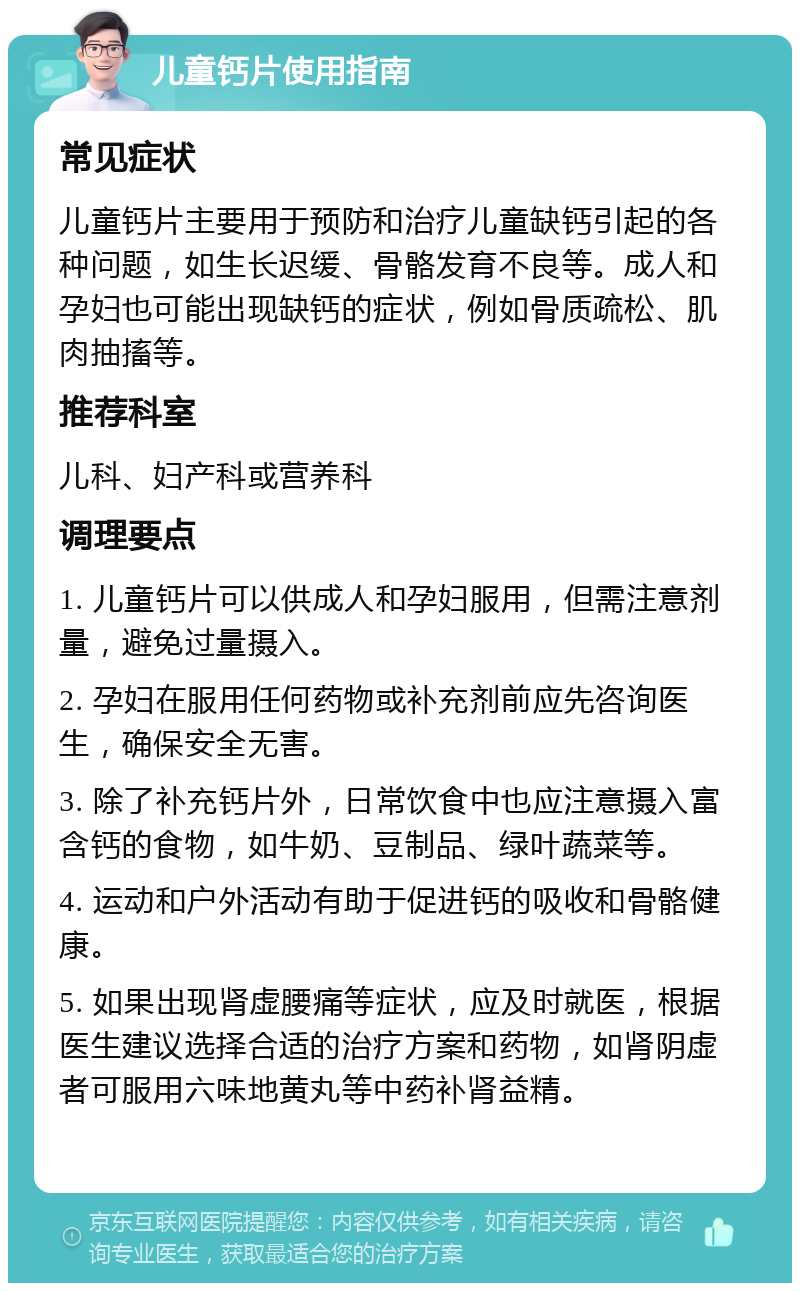 儿童钙片使用指南 常见症状 儿童钙片主要用于预防和治疗儿童缺钙引起的各种问题，如生长迟缓、骨骼发育不良等。成人和孕妇也可能出现缺钙的症状，例如骨质疏松、肌肉抽搐等。 推荐科室 儿科、妇产科或营养科 调理要点 1. 儿童钙片可以供成人和孕妇服用，但需注意剂量，避免过量摄入。 2. 孕妇在服用任何药物或补充剂前应先咨询医生，确保安全无害。 3. 除了补充钙片外，日常饮食中也应注意摄入富含钙的食物，如牛奶、豆制品、绿叶蔬菜等。 4. 运动和户外活动有助于促进钙的吸收和骨骼健康。 5. 如果出现肾虚腰痛等症状，应及时就医，根据医生建议选择合适的治疗方案和药物，如肾阴虚者可服用六味地黄丸等中药补肾益精。