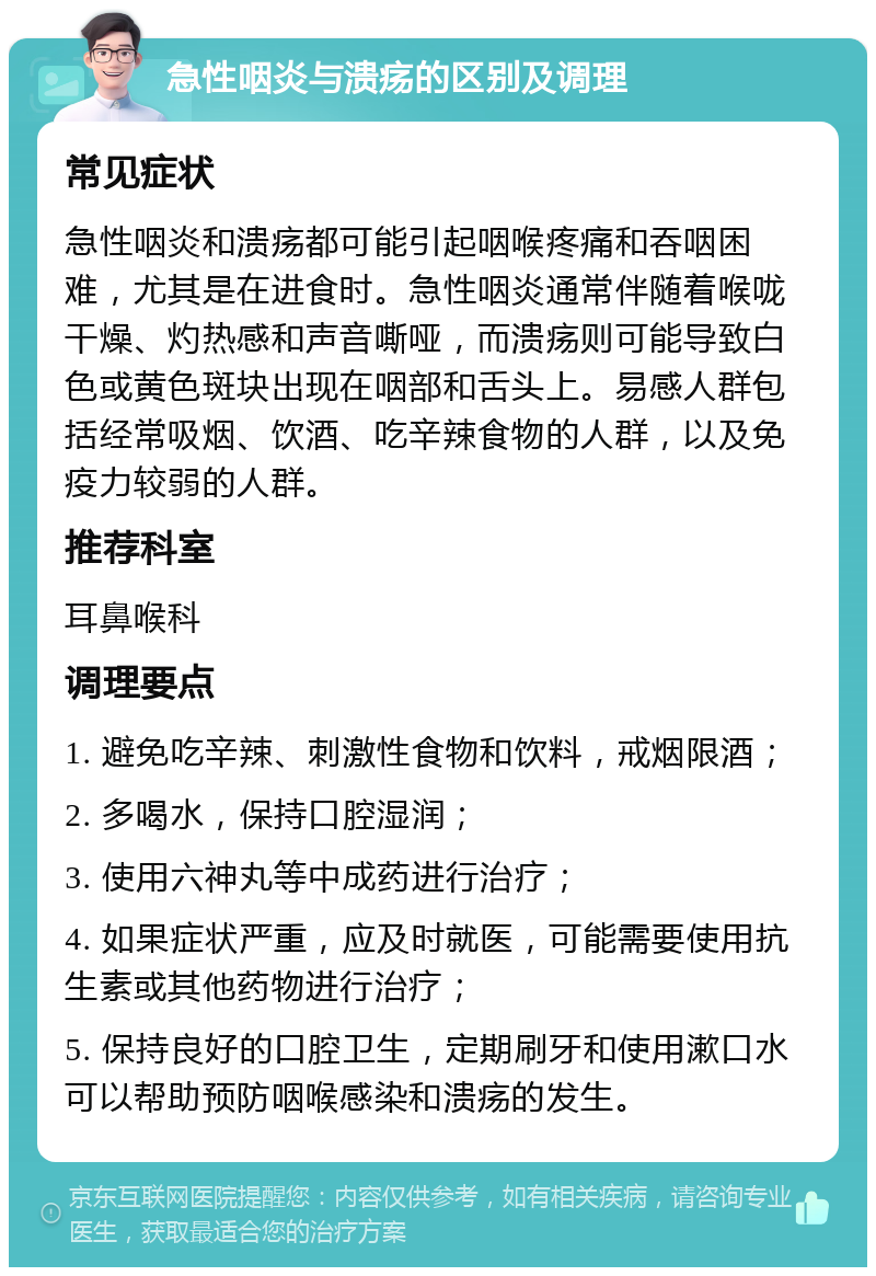 急性咽炎与溃疡的区别及调理 常见症状 急性咽炎和溃疡都可能引起咽喉疼痛和吞咽困难，尤其是在进食时。急性咽炎通常伴随着喉咙干燥、灼热感和声音嘶哑，而溃疡则可能导致白色或黄色斑块出现在咽部和舌头上。易感人群包括经常吸烟、饮酒、吃辛辣食物的人群，以及免疫力较弱的人群。 推荐科室 耳鼻喉科 调理要点 1. 避免吃辛辣、刺激性食物和饮料，戒烟限酒； 2. 多喝水，保持口腔湿润； 3. 使用六神丸等中成药进行治疗； 4. 如果症状严重，应及时就医，可能需要使用抗生素或其他药物进行治疗； 5. 保持良好的口腔卫生，定期刷牙和使用漱口水可以帮助预防咽喉感染和溃疡的发生。