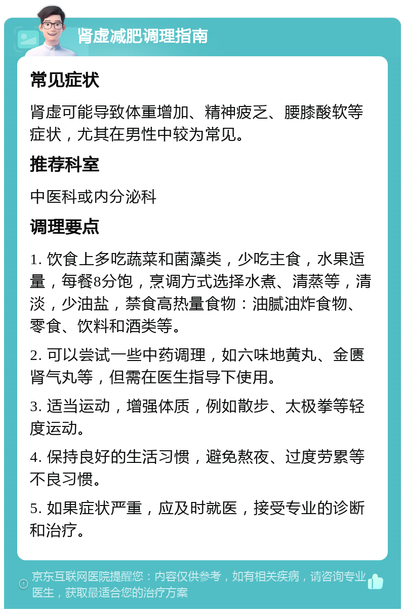 肾虚减肥调理指南 常见症状 肾虚可能导致体重增加、精神疲乏、腰膝酸软等症状，尤其在男性中较为常见。 推荐科室 中医科或内分泌科 调理要点 1. 饮食上多吃蔬菜和菌藻类，少吃主食，水果适量，每餐8分饱，烹调方式选择水煮、清蒸等，清淡，少油盐，禁食高热量食物：油腻油炸食物、零食、饮料和酒类等。 2. 可以尝试一些中药调理，如六味地黄丸、金匮肾气丸等，但需在医生指导下使用。 3. 适当运动，增强体质，例如散步、太极拳等轻度运动。 4. 保持良好的生活习惯，避免熬夜、过度劳累等不良习惯。 5. 如果症状严重，应及时就医，接受专业的诊断和治疗。