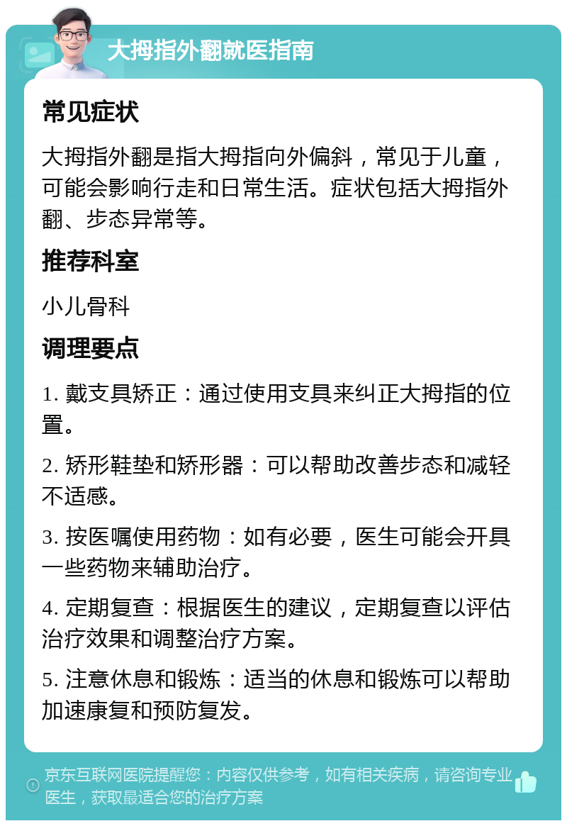 大拇指外翻就医指南 常见症状 大拇指外翻是指大拇指向外偏斜，常见于儿童，可能会影响行走和日常生活。症状包括大拇指外翻、步态异常等。 推荐科室 小儿骨科 调理要点 1. 戴支具矫正：通过使用支具来纠正大拇指的位置。 2. 矫形鞋垫和矫形器：可以帮助改善步态和减轻不适感。 3. 按医嘱使用药物：如有必要，医生可能会开具一些药物来辅助治疗。 4. 定期复查：根据医生的建议，定期复查以评估治疗效果和调整治疗方案。 5. 注意休息和锻炼：适当的休息和锻炼可以帮助加速康复和预防复发。