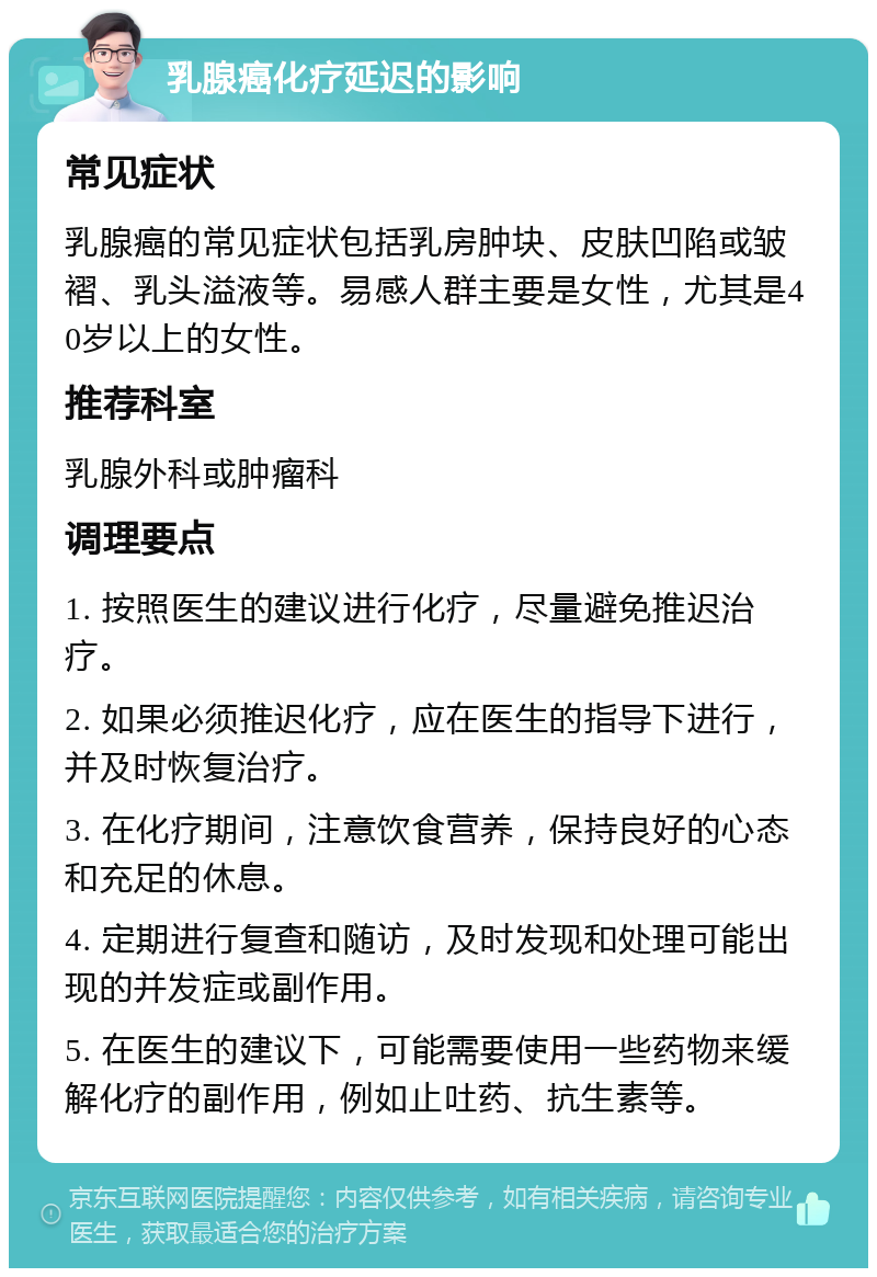 乳腺癌化疗延迟的影响 常见症状 乳腺癌的常见症状包括乳房肿块、皮肤凹陷或皱褶、乳头溢液等。易感人群主要是女性，尤其是40岁以上的女性。 推荐科室 乳腺外科或肿瘤科 调理要点 1. 按照医生的建议进行化疗，尽量避免推迟治疗。 2. 如果必须推迟化疗，应在医生的指导下进行，并及时恢复治疗。 3. 在化疗期间，注意饮食营养，保持良好的心态和充足的休息。 4. 定期进行复查和随访，及时发现和处理可能出现的并发症或副作用。 5. 在医生的建议下，可能需要使用一些药物来缓解化疗的副作用，例如止吐药、抗生素等。