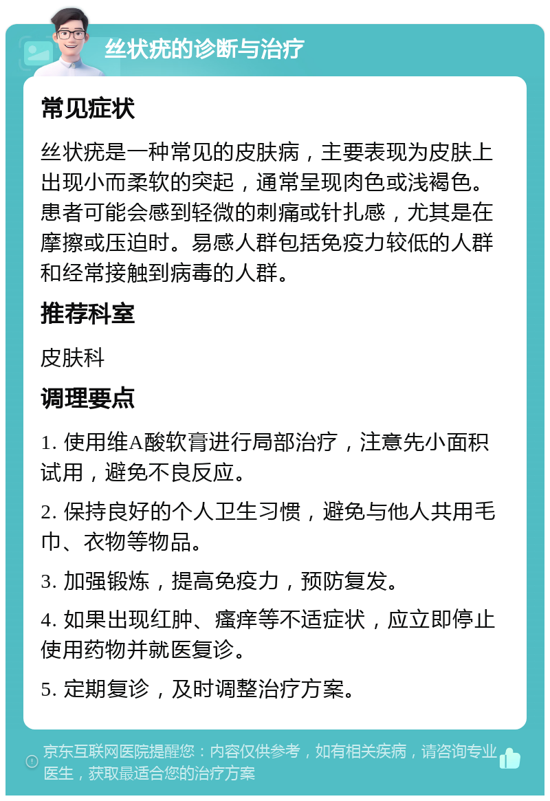 丝状疣的诊断与治疗 常见症状 丝状疣是一种常见的皮肤病，主要表现为皮肤上出现小而柔软的突起，通常呈现肉色或浅褐色。患者可能会感到轻微的刺痛或针扎感，尤其是在摩擦或压迫时。易感人群包括免疫力较低的人群和经常接触到病毒的人群。 推荐科室 皮肤科 调理要点 1. 使用维A酸软膏进行局部治疗，注意先小面积试用，避免不良反应。 2. 保持良好的个人卫生习惯，避免与他人共用毛巾、衣物等物品。 3. 加强锻炼，提高免疫力，预防复发。 4. 如果出现红肿、瘙痒等不适症状，应立即停止使用药物并就医复诊。 5. 定期复诊，及时调整治疗方案。